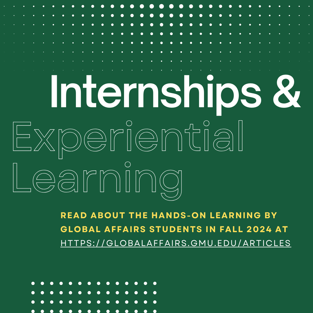 Several Global Affairs students completed internships and took part in experiential learning opportunities in Fall 2024. Go to globalaffairs.gmu.edu/articles to read more about their experiences!
