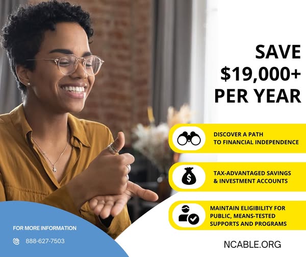 Save $19,000+ per year and discover a path to financial independence while maintaining eligibility for means-tested, public supports like SSI, SSDI, Medicaid, HUD, SNAP and more.
Learn more about the NC ABLE Program, eligibility and its benefits at NCABLE.org.