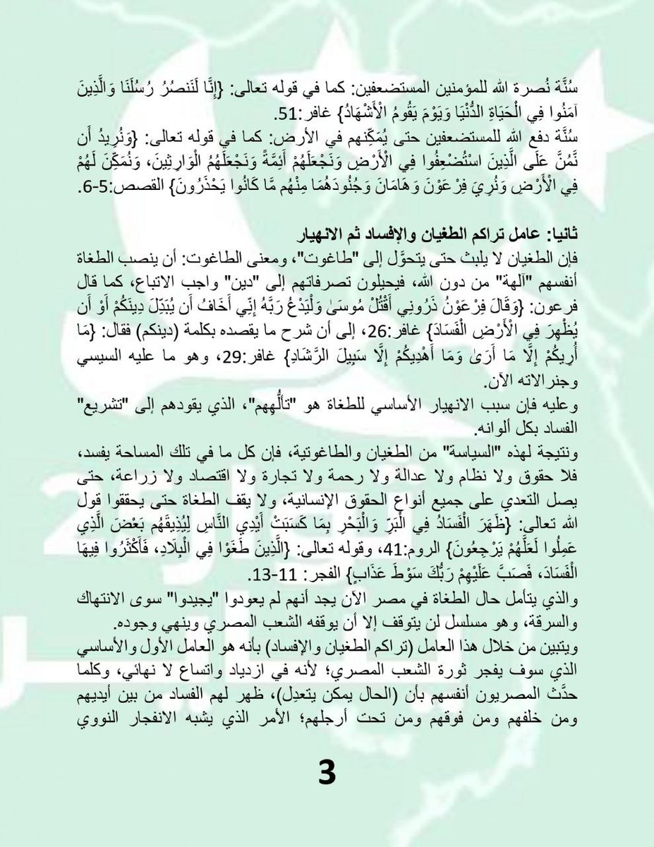 Almthdth25jan's tweet photo. بيان حركة ثوار 25 يناير

من سيقدح زِناد الثورة الشعبية في مصر؟

السؤال الذي يشغل عقول المصريين في الداخل والخارج،

 مَنْ؟ وكيف؟ ومتى؟

أما الإجابة لدى قيادة حركة ثوار 25 يناير، فهي تتلخَّص في ثلاثة عوامل كُبرى تتحكَّم في عملية انفجار الثورة الشعبية في مصر، وسوف نناقشها معكم في السطور القادمة، ونترك الحُكْم على صحَّتِها ودِقَّتِها لعقولكم و تأملاتكم وخبراتكم.

وقبل أن نستعرض العوامل الثلاثة التي نظنُّ أنها تتحكَّم في لحظة انفجار ثورة الشعب المصري، فسوف نلخص الحال الذي آل إليه وضع القائد أحمد المنصور في العاصمة دمشق.
فلا يزال المنصور يخضع للاعتقال الأمني التحفُّظي منذ اعتقاله بتاريخ 14 من شهر يناير الحالي، ولم يُسمح له بمقابلة أو الاتصال بأي أحد من أهله أو زملائه، وهناك حديث بأنه "قد" يخرج من معتقله بعد تاريخ 25 يناير بأيام!

ولكن الأمر غير مؤكد بسبب أن الاعتقال إنما يهدف إلى "إرضاء" نظام السيسي الأمني، وهي مسألة لن تتحقق بمرور يوم 25 يناير، فهو كمن يسعى لإرضاء النتن ياهو في تل أبيب، خاصة وأن الرُّعب الذي يسكن النظام المصري لا يمكن أن يزول بمرور يوم 25 يناير؛ ومن الأسباب التي أدَّت إلى تأخير إخراج المنصور من معتقله هو وجود قرار "أمني" بكشف "حقيقة" الحركة التي يقودها أحمد المنصور، وهل هي حالة فردية أم حالة جماعية ومؤسسية؟

والرسالة التي نوجهها للإخوة في دمشق 

بأن الوزن الجيوسياسي الذي يمثله الشعب المصري ومصالحه العُليا في الداخل والخارج، لا يتوقف على الطغمة العسكرية المُنقلبة في مصر، ولا على السياسات الرعناء التي توجه العلاقات الخارجية لتلك الطغمة؛ ولا نتعقد بأن هناك أولى بإدراك هذه الحقيقة من الشعب السوري الشقيق.

العوامل التي تتحكَّم في عملية انفجار الثورة في مصر:

أولا: عامل السُّنَن الرَّبَّانية

وينقسم هذا العامل بدوره إلى مسارين، فمسار يتعلَّق بالسُّنَن التي تتحكَّم في مصير الطغاة والمجرمين، المحاربين لله ولرسوله وللمؤمنين، ومسار يتعلَّق بالسُّنَن التي تتحكَّم في مصير المُوَحِّدين، وهي كثيرة نذكر منها ما يلي:

السُّنَن التي تتحكَّم في مصير الطغاة والمجرمين
سُنَّة الاستدراج والإملاء: كما في قوله تعالى: {وَالَّذِينَ كَذَّبُوا بِآيَاتِنَا سَنَسْتَدْرِجُهُم مِّنْ حَيْثُ لَا يَعْلَمُونَ، وَأُمْلِي لَهُمْ إِنَّ كَيْدِي مَتِينٌ} سورة الأعراف:182-183. قال الطبري: حتى يبلغ الغايةَ التي كُتِبَتْ له من المَهَل، ثم يأخذه بأعماله السيئة، فيجازيه بها من العقوبة ما قد أعدَّ له، وذلك استدراج الله إياه.

سُنَّة التأخير والإمهال: كما في قوله تعالى: {وَلَا تَحْسَبَنَّ اللَّهَ غَافِلًا عَمَّا يَعْمَلُ الظَّالِمُونَ إِنَّمَا يُؤَخِّرُهُمْ لِيَوْمٍ تَشْخَصُ فِيهِ الْأَبْصَارُ} سورة إبراهيم:42. وعن ميمون بن مهران في الآية قال: هي وعيد للظالم وتعزية للمظلوم.

سُنَّة الأخذ الشامل والهزيمة التامة: كما في قوله تعالى: {كَذَّبُوا بِآيَاتِنَا كُلِّهَا فَأَخَذْنَاهُمْ أَخْذَ عَزِيزٍ مُّقْتَدِرٍ} سورة القمر:42، وقوله تعالى: {سَيُهْزَمُ الْجَمْعُ وَيُوَلُّونَ الدُّبُرَ} القمر:45.

سُنَّة الأخذ بعد ظنِّ الاقتدار والسيطرة: كما في قوله تعالى: {فَخَرَجَ عَلَىٰ قَوْمِهِ فِي زِينَتِهِ} إلى أن قال عز وجل: {فَخَسَفْنَا بِهِ وَبِدَارِهِ الْأَرْضَ فَمَا كَانَ لَهُ مِن فِئَةٍ يَنصُرُونَهُ مِن دُونِ اللَّهِ وَمَا كَانَ مِنَ الْمُنتَصِرِينَ} القصص:81.

سُنَّة بطش الله بالطغاة وجنودهم: كما في قوله تعالى: {إِنَّ بَطْشَ رَبِّكَ لَشَدِيدٌ} إلى أن قال عز وجل: {هَلْ أَتَاكَ حَدِيثُ الْجُنُودِ، فِرْعَوْنَ وَثَمُودَ} البروج:17-18.

أما السُّنَن التي تتحكَّم في مصير المُوَحِّدين، فمنها:

سُنَّة دفع المؤمنين إلى مواجهة الطغاة وإن كرهوا ذلك: كما في قوله تعالى: {كَمَا أَخْرَجَكَ رَبُّكَ مِن بَيْتِكَ بِالْحَقِّ وَإِنَّ فَرِيقًا مِّنَ الْمُؤْمِنِينَ لَكَارِهُونَ} الأنفال:5، وكما في قوله تعالى: {وَتَوَدُّونَ أَنَّ غَيْرَ ذَاتِ الشَّوْكَةِ تَكُونُ لَكُمْ} الأنفال:7.

سُنَّة نُصرة الله للمؤمنين المستضعفين: كما في قوله تعالى: {إِنَّا لَنَنصُرُ رُسُلَنَا وَالَّذِينَ آمَنُوا فِي الْحَيَاةِ الدُّنْيَا وَيَوْمَ يَقُومُ الْأَشْهَادُ} غافر:51.

سُنَّة دفع الله للمستضعفين حتى يُمَكِّنهم في الأرض: كما في قوله تعالى: {وَنُرِيدُ أَن نَّمُنَّ عَلَى الَّذِينَ اسْتُضْعِفُوا فِي الْأَرْضِ وَنَجْعَلَهُمْ أَئِمَّةً وَنَجْعَلَهُمُ الْوَارِثِينَ، وَنُمَكِّنَ لَهُمْ فِي الْأَرْضِ وَنُرِيَ فِرْعَوْنَ وَهَامَانَ وَجُنُودَهُمَا مِنْهُم مَّا كَانُوا يَحْذَرُونَ} القصص:5-6.

ثانيا: عامل تراكم الطغيان والإفساد ثم الانهيار

فإن الطغيان لا يلبث حتى يتحوَّل إلى "طاغوت"، ومعنى الطاغوت: أن ينصب الطغاة أنفسهم "آلهة" من دون الله، فيحيلون تصرفاتهم إلى "دين" واجب الاتباع، كما قال فرعون: {وَقَالَ فِرْعَوْنُ ذَرُونِي أَقْتُلْ مُوسَىٰ وَلْيَدْعُ رَبَّهُ إِنِّي أَخَافُ أَن يُبَدِّلَ دِينَكُمْ أَوْ أَن يُظْهِرَ فِي الْأَرْضِ الْفَسَادَ} غافر:26، إلى أن شرح ما يقصده بكلمة (دينكم) فقال: {مَا أُرِيكُمْ إِلَّا مَا أَرَىٰ وَمَا أَهْدِيكُمْ إِلَّا سَبِيلَ الرَّشَادِ} غافر:29، وهو ما عليه السيسي وجنرالاته الآن.

وعليه فإن سبب الانهيار الأساسي للطغاة هو "تألُّهِهم"، الذي يقودهم إلى "تشريع" الفساد بكل ألوانه.

ونتيجة لهذه "السياسة" من الطغيان والطاغوتية، فإن كل ما في تلك المساحة يفسد، فلا حقوق ولا نظام ولا عدالة ولا رحمة ولا تجارة ولا اقتصاد ولا زراعة، حتى يصل التعدي على جميع أنواع الحقوق الإنسانية، ولا يقف الطغاة حتى يحققوا قول الله تعالى: {ظَهَرَ الْفَسَادُ فِي الْبَرِّ وَالْبَحْرِ بِمَا كَسَبَتْ أَيْدِي النَّاسِ لِيُذِيقَهُم بَعْضَ الَّذِي عَمِلُوا لَعَلَّهُمْ يَرْجِعُونَ} الروم:41، وقوله تعالى: {الَّذِينَ طَغَوْا فِي الْبِلَادِ، فَأَكْثَرُوا فِيهَا الْفَسَادَ، فَصَبَّ عَلَيْهِمْ رَبُّكَ سَوْطَ عَذَابٍ} الفجر: 11-13.

والذي يتأمل حال الطغاة في مصر الآن يجد أنهم لم يعودوا "يجيدوا" سوى الانتهاك والسرقة، وهو مسلسل لن يتوقف إلا أن يوقفه الشعب المصري وينهي وجوده.

ويتبين من خلال هذا العامل (تراكم الطغيان والإفساد) بأنه هو العامل الأول والأساسي الذي سوف يفجر ثورة الشعب المصري؛ لأنه في ازدياد واتساع لا نهائي، وكلما حدَّث المصريون أنفسهم بأن (الحال يمكن يتعدِل)، ظهر لهم الفساد من بين أيديهم ومن خلفهم ومن فوقهم ومن تحت أرجلهم؛ الأمر الذي يشبه الانفجار النووي المتسلسل، ولم يبق إلا تحقق شرط ما يُسمى "بالكتلة الحرجة" للانفجار وهي قريبة جدا.

ثالثا: عامل صواعق تفجير الثورة

وأغرب ما في هذا العامل أن تلك الصواعق هي أضعف ما في معادلة الانفجار الثوري، ونقصد بها الحوادث والظروف التي تؤدي إلى اشتعال الثورات الشعبية، فتارة تكون من الأطفال، كما حدث في الثورة السورية من أطفال درعا، وتارة تكون بغضبة بائع خضروات بسيط، كما حدث في تونس، وتارة تكون برمز من المُعذَّبين كما حدث لخالد سعيد المصري رحمه الله، وتارة باستعصاء حي من الأحياء الفقيرة أو مدينة من المدن وهكذا، وهذا لا يعني ألا يسعى الشباب للإعداد والاستعداد ودراسة ساحاتهم ورصد عدوهم.

الأمر الذي يقودنا إلى أن نقول بأن اعتقال القائد أحمد المنصور لن يغيَّر من معادلة الثورة القادمة شيئا؛ وإن كان له ولنا شرف إشعال الثورة المصرية أو الالتحاق بها، فإن الأمر متعلق بقرار الشعب المصري بعد توفيق الله له وتأييده، وما نحن إلا بعض جنده ورجاله.

وأخيرا نوصيكم بالتالي:

·      ارفعوا الشعار التالي في وجه جنود الطغاة:

قولوا لمراتب الألوية اهربوا بجلودكم لأن أيديكم ملطخة بدمائنا وأموالنا وأعراضنا.

وقولوا للضباط انشقوا والتحقوا بالثورة ففي ذلك نجاتكم.

وقولوا للجنود: اخلع يا دفعه

·      السيسي غير واثق من بقاء الجيش تحت إمرته، ولذلك فهو وبناء على استشارات ودعم من حكومة طغاة الإمارات قد أعد بدائل القمع للشعب المصري، وتتمثل في ميليشيات القتل، ميليشيات العرجاني في سيناء، وميليشيات نخنوخ في مصر، وغيرها؛ والسيسي سوف يلجأ في حالة الثورة إلى عاصمته الإدارية وهو بذلك قد أعد قبره وقبور أوليائه بيديه.

·      لا تعتمدوا ولا تثقوا أبدا أبدا في شبكات التواصل الاجتماعي، لإدارة شؤونكم الثورية، فهي تخضع للجان الالكترونية والتي مهمتها اختراق الساحة الثورية، وجمع المعلومات عن الثوار بهدف ضربهم ومفاجأتهم؛ وإنما اعتمدوا على تواصلكم المباشر مع أبناء حيِّكم ومحافظتكم المعروفين، وأبناء مساجدكم ومدارسكم وجامعاتكم وأقاربكم.

·      استغلوا شبكات التواصل الاجتماعي في أمرين، الأول: استسقاء المعلومات الصحيحة والدقيقة من مصادرها المعروفة 100%.

الثاني: بث المعلومات الصحيحة والدقيقة أولا بأول لجمهور الشعب المصري وللرأي العام الخارجي.

والحال المايل لن يعدله إلا أبناء هذا الشعب الأصيل الكريم.

{وَاللَّهُ غَالِبٌ عَلَىٰ أَمْرِهِ وَلَٰكِنَّ أَكْثَرَ النَّاسِ لَا يَعْلَمُونَ}.

حازم المنصور

المتحدث الرسمي لحركة ثوار 25 يناير
23 يناير 2025

#حركة_ثوار_٢٥_يناير #احمد_المنصور #جاك_الدور_يا_ديكتاتور #جاك_الدور_يا_دكتاتور #طوفان_مصر #ثورة_المفاصل #وصل_صوتك