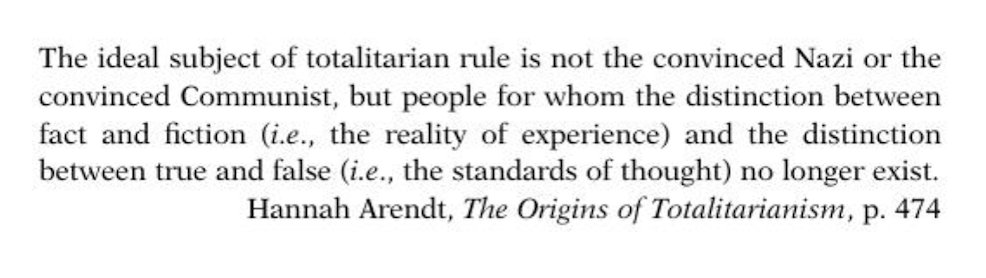 “The ideal subject of totalitarian rule is not the convinced Nazi or the convinced Communist, but people for whom the distinction between fact and fiction and the distinction between true and false no longer exist.”  

― Hannah Arendt, The Origins of Totalitarianism