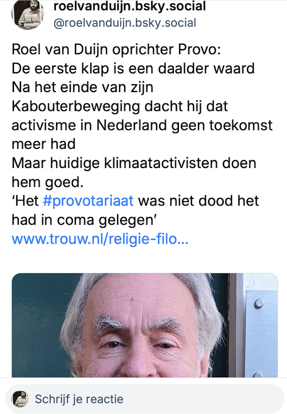 DuijnRoel52449's tweet photo. Bluesky @roelvanduijn.bsky.social 
oprichter Provo
eerste klap is daalder waard
Na einde van zijn Kabouterbeweging dacht hij dat activisme in NL geen toekomst meer had
Huidige klimaatactivisten doen hem goed
#provotariaat was niet dood had in coma gelegen
https://t.co/hdE9dPguHv https://t.co/oPPcWW0rOW
