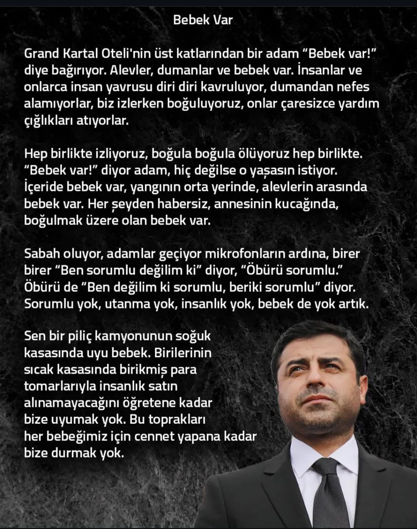 “Sorumlu yok, utanma yok, insanlık yok, bebek de yok artık. Birilerinin sıcak kasasında birikmiş para tomarlarıyla insanlık satın alınamayacağını öğretene kadar bize uyumak yok”

#Selahattin Demirtaş