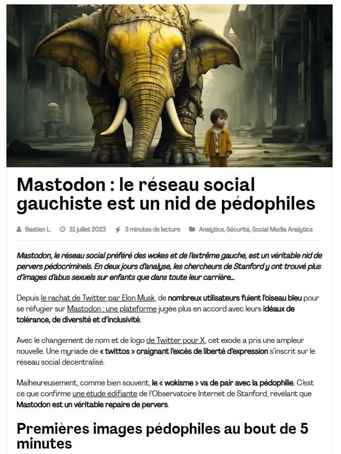 Renardpaty's tweet photo. Monde de pédos !!
Archive 31/07/2023 - Mastodon : le réseau social wokiste est un repaire de pédophiles
Mastodon, le réseau social préféré des wokes et de l’extrême gauche, est un véritable nid de pervers pédocriminels. En deux jours d’analyse, les chercheurs de Stanford y ont trouvé plus d’images d’abus sexuels sur enfants que dans toute leur carrière…
En seulement deux jours et 325 000 publications analysées, les chercheurs ont découvert plus de 112 images et vidéos d’abus sexuels sur enfants.
Dès les 5 premières minutes de recherche, de premiers contenus pédocriminels ont commencé à apparaître. Autant dire que n’importe qui peut y accéder très facilement…
Ca ne s'invente pas ...
https://t.co/XHvUj1pUgG