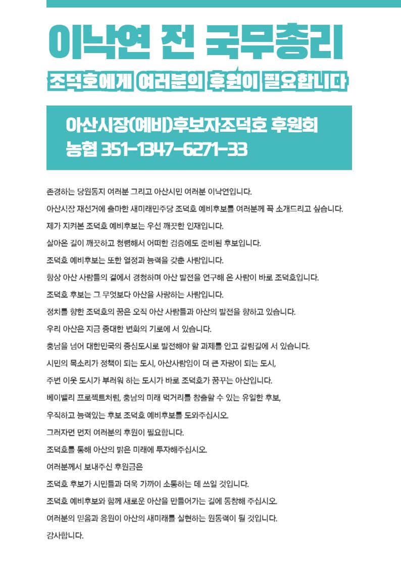 이낙연 전 국무총리 

"우직하고 능력있는 후보 조덕호 예비후보를 도와주십시오. 그러자면 먼저 여러분의 후원이 필요합니다. 조덕호를 통해 아산의 밝은 미래에 투자해주십시오."   

아산시장(예비)후보자조덕호후원회  
농협 351-1347-6271-33