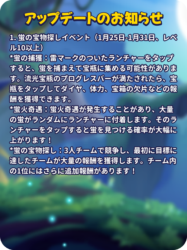 mergenljp's tweet photo. 💡アップデートのお知らせ💡

🔥【蛍の宝物探し】イベント
🎟️1月25日-1月31日、レベル10以上

🐞蛍の捕獲：雷マークのついたランチャーをタップすると、蛍を捕まえて宝瓶に集める可能性があります。流光宝瓶のプログレスバーが満たされたら、宝瓶をタップしてダイヤ、体力、宝箱の欠片などの報酬を獲得できます。
🪄蛍火奇遇：蛍火奇遇が発生することがあり、大量の蛍がランダムにランチャーに付着します。そのランチャーをタップすると蛍を見つける確率が大幅に上がります！
🎁蛍の宝物探し：3人チームで競争し、最初に目標に達したチームが大量の報酬を獲得します。チーム内の1位にはさらに追加報酬があります！