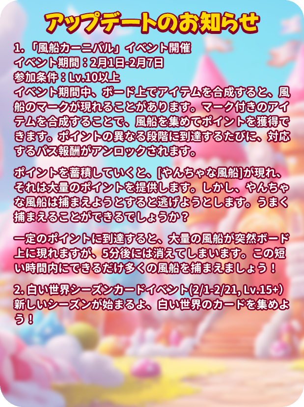 mergenljp's tweet photo. 💡アップデートのお知らせ💡

🎈「風船カーニバル」イベント開催
⏳イベント期間：2月1日-2月7日
🎟️参加条件：Lv.10以上
☁️イベント期間中、ボード上でアイテムを合成すると、風船のマークが現れることがあります。マーク付きのアイテムを合成することで、風船を集めてポイントを獲得できます。ポイントの異なる段階に到達するたびに、対応するパス報酬がアンロックされます。
🪙ポイントを蓄積していくと、[やんちゃな風船]が現れ、それは大量のポイントを提供します。しかし、やんちゃな風船は捕まえようとすると逃げようとします。うまく捕まえることができるでしょうか？
🌀一定のポイントに到達すると、大量の風船が突然ボード上に現れますが、5分後には消えてしまいます。この短い時間内にできるだけ多くの風船を捕まえましょう！

☃️【白い世界】シーズンカードイベント（2/1-2/21, Lv.15+）
❄️新しいシーズンが始まるよ、白い世界のカードを集めよう！