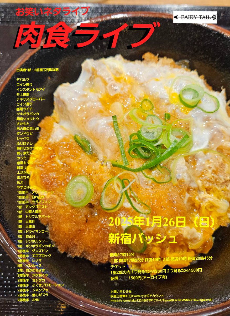 takastarfire's tweet photo. 日曜日３本目(*^_^*)

肉食ライブ(*^_^*)

上位二組が疾風迅雷舞へ

ホームページ
https://t.co/XA6TvM5fXe

今後のライブ全日程こちらです🙇
https://t.co/DDd0vQHrwM

1月26日　(日曜日)　17時25分~20時45分@  新宿バッシュ
#肉食ライブ！☆☆　〜ネタライブ〜 

開場17時15分 
１部 開演17時25分 終演19時 
２部 開演19時 終演20時45分 
 
会場  新宿バッシュ 
住所 新宿区歌舞伎町1-28-3 武井ビル２F 
https://t.co/wHZmRBxx1i 

チケット 
1部2部の内 1つ見るなら1200円  
2つ見るなら1500円 
 
配信1500円(アーカイブ有)
https://t.co/gJWp0PKulW

チョムスキー
デパルマ
井上鬼塚
バジル
感電ライチ
ツキオラバンカ
鍋島ショウトウ
さかもと
シャペウ　　
ふじばやし
時計じかけの水谷
熊ヶ家だんご
惑星カッポ
新宿リリー
よだたん
まさひろ
ぬえ
やすこゆみこ
1部前半　タンドウビ
1部前半　メリージェーン
1部前半　白れんが
1部前半　ラガマフィン
1部　藤原���樹×藤原直樹
1部　竹井輝彦
1部　チャパティ
1部　アンタゴニスト
1部　トリプルアパート
1部　大黒柱
1部　大連山
1部　ドライマンゴー
1部　シンボルタワー
1部　ギンギラギンのギン
1部後半　あの夏の思い出
1部後半　ダンズドン
1部後半　エコブロック
1部後半　レノマ
2部　ツナグ真夜中
2部　ペレルース　　
2部　あかむらさき　
2部後半　ボケ咲くや
2部後半　ヨシタカ
2部後半　ふくまプロモーション
2部後半　ジネンジョ
2部後半　愛のゼブラ
2部後半　ANN
やったーくん

その他

スポンサー様

#FAIRYTAIL
https://t.co/1znz3HFJyW

今後のライブ全日程こちらです🙇
https://t.co/DDd0vQHrwM

ホームページ
https://t.co/kzLF6zopIO

チケット予約はTwitterでもオープンチャットでも公式LINEでも芸人さんでも大丈夫です。
↓

オープンチャット「肉食、疾風、小猿、首領猿、チケット予約」
https://t.co/PcDl631YKd

公式LINE
https://t.co/YJqMnmq6fy

どの場合でも芸人さんにバックつきます。