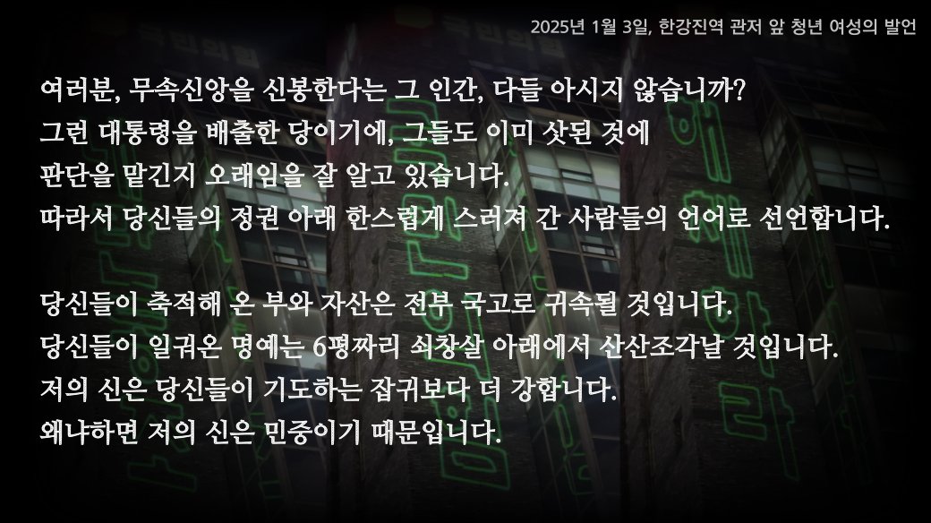 shiningwords's tweet photo. 오늘 국민의힘 의원들이 귀성길 인사에 나섰다가 20분만에 철수했다고 하죠. 여론조사만 믿고 득의양양해 하던 자들의 초라한 뒷모습이 제법 통쾌했습니다. 오늘은 국민의힘 텃밭인 강남3구 출신의 한 청년이 국민의힘 의원들을 향해 한 발언을 소개하고자 합니다. 

"차가운 쇠 문 아래 그 죄많은 몸뚱이를 맡기게 될 그날, 그때가 되면 그 죄를 뼈저리게 느끼며 잠못 이루는 날들이 계속 되기를, 제 온 힘을 다해 저주합니다. 저는 믿습니다. 저의 신은 여러분�� 기도하는 잡귀보다 더 강합니다. 왜냐하면 저의 신은 민중이기 때문입니다!"