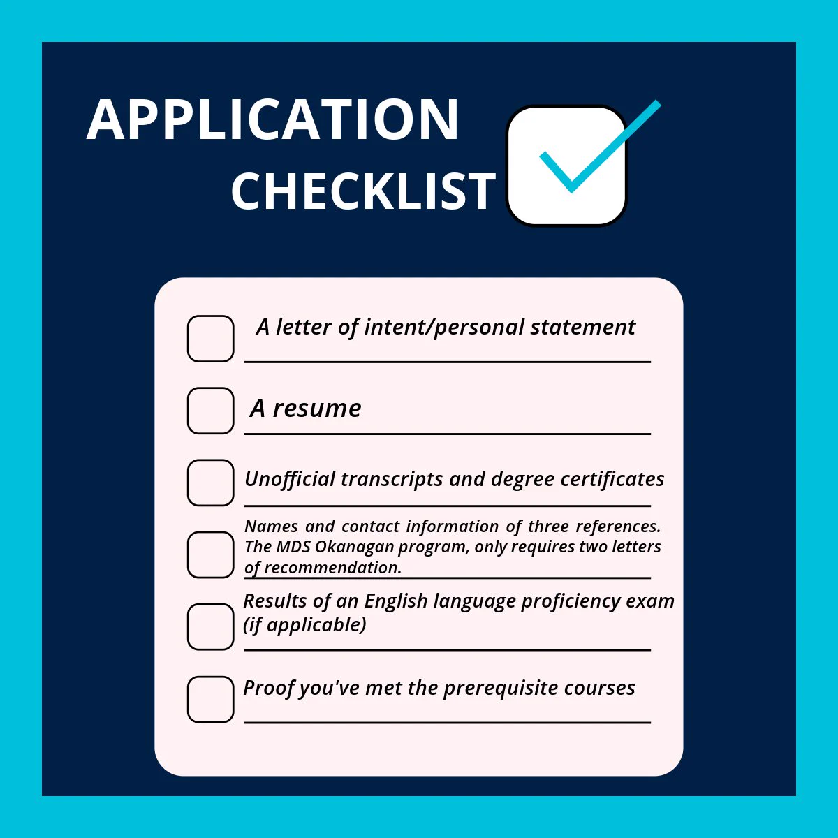 Against a dark blue background is text that reads: Application Checklist


 A letter of intent/personal statement

 A resume

 Unofficial transcripts and degree certificates

 Names and contact information of three references. The MDS Okanagan program, only requires two letters of recommendation.

 Results of an English language proficiency exam (if applicable)

 Proof you've met the prerequisite courses