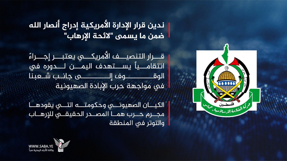 حركة المقاومة الإسلامية حماس: ندين قرار الإدارة الأمريكية إدراج أنصار الله ضمن ما يسمى "لائحة الإرهاب"

- قرار التنصيف الأمريكي يعتبر إجراءً انتقامياً يستهدف اليمن لدوره في الوقوف إلى جانب شعبنا في مواجهة حرب الإبادة الصهيونية

- الكيان الصهيوني وحكومته التي يقودها مجرم حرب هما