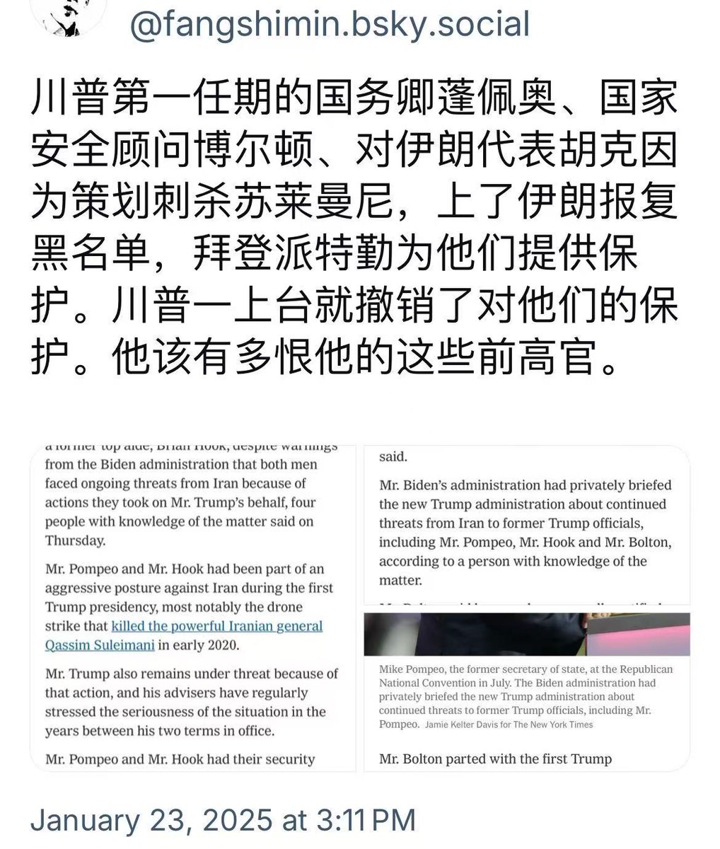 川普第一任期的国务卿蓬佩奥、国家安全顾问博尔顿、对伊朗代表胡克因为策划刺杀苏莱曼尼,上了伊朗报复黑名单,拜登派特勤为他们提供保护。川普 一上台就撤销了对他们的保护。他该有多恨他的这些前高官。