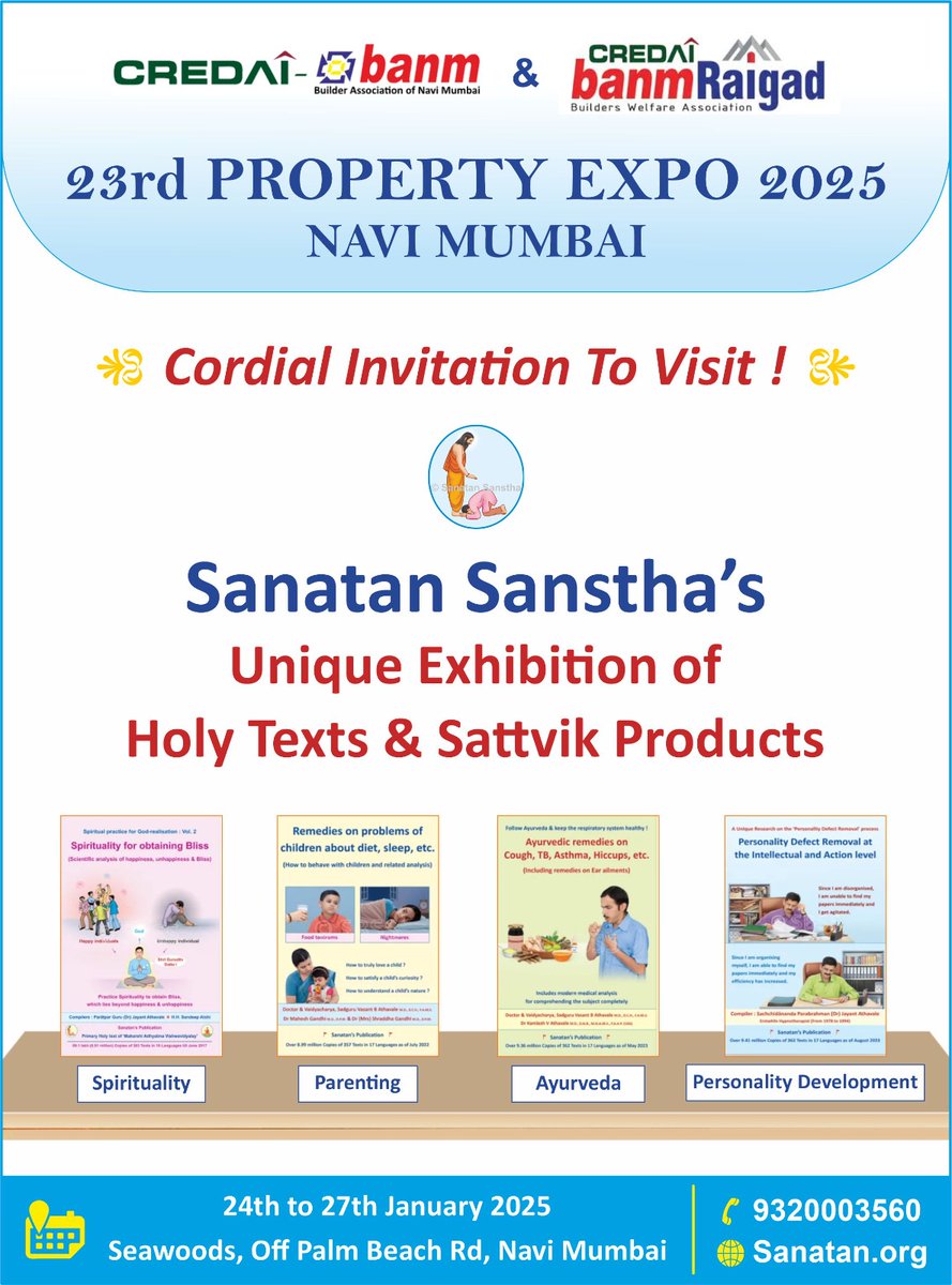 🏠 23rd PROPERTY EXPO 2025
NAVI MUMBAI 

  🌷 You are warmly invited to visit! 🌷🙏

Sanatan Sanstha's Unique Exhibition of Holy Texts and Sattvik Products 📚

🗓️ Dates : 24th to 27th January 2025,

📍 Venue : Seawoods, Off Palm Beach Road, Navi Mumbai.

📱 9320003560 
🌐
