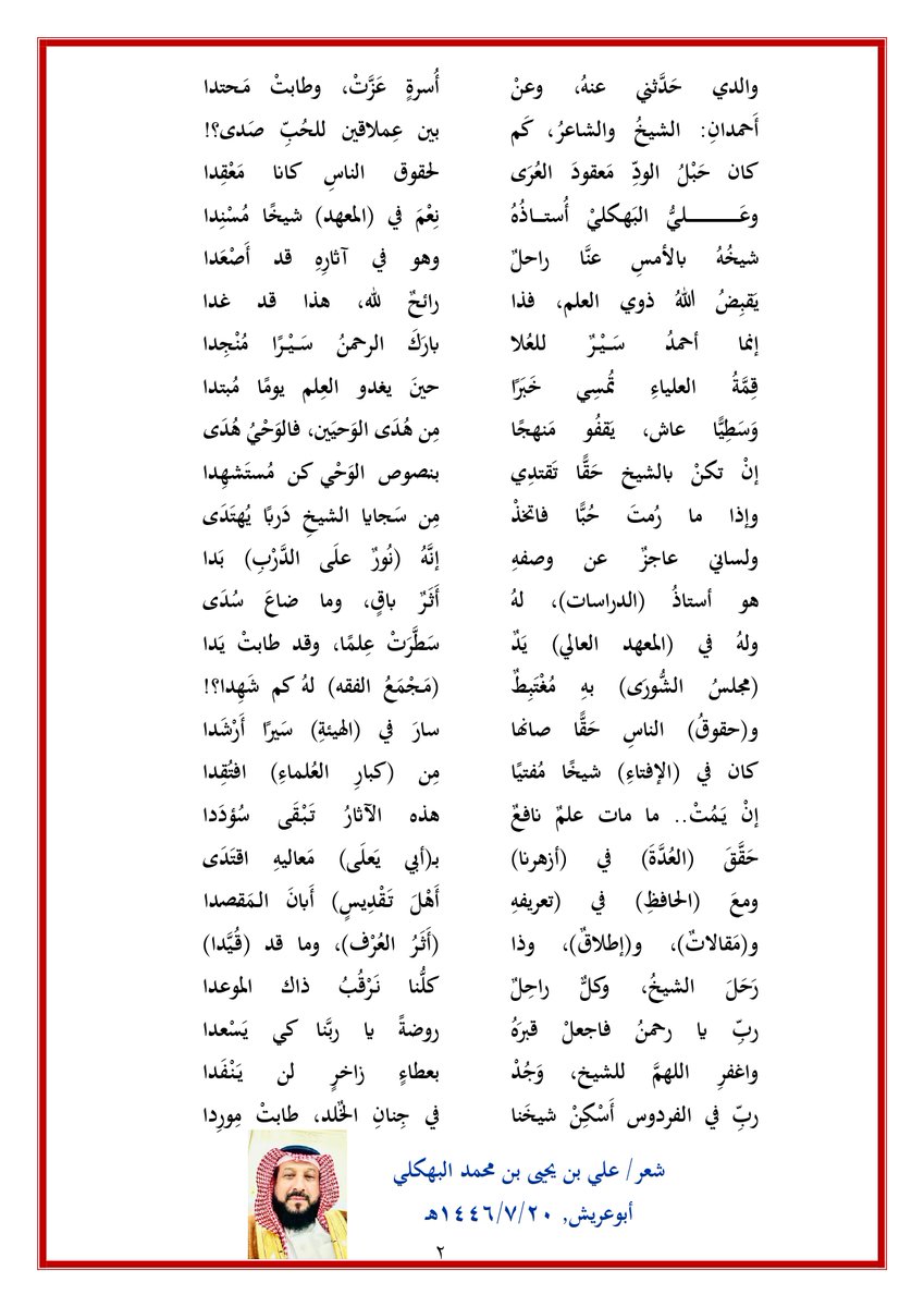 alibahkali's tweet photo. ذلك الأحمد عاش الأحمدا
#رثاء معالي الشيخ #أحمد_سير_المباركي
توفي معالي الشيخ الفقيه الأستاذ الدكتور/ أحمد بن علي سير #المباركي يوم الخميس 16/7/1446هـ وكان الشيخ عضو هيئة كبار العلماء، وعضو اللجنة الدائمة للبحوث والإفتاء، فضلًا عن كثير من المناصب العلمية والمهام الوظيفية التي شغلها, وقد تزامل الشيخ ووالدي الشيخ/ #يحيى_محمد_البهكلي إبّان دراستهما معا في كلية الشريعة في الرياض، ودامت بينهما الأخوة والصداقة والتواصل، وكان والدي يثني عليه كثيرا، كما ربطت العلاقة الوثيقة بين الشيخ وبين أخي الشاعر/ #أحمد_يحيى_البهكلي، وجمعتهما مناسبات فكرية ووطنية، كما جمعهما العمل في مجال حقوق الإنسان، وقد توفي الشيخ إثر وفاة أستاذه الشيخ/ #علي_يحيى_مهدي_البهكلي, رحمهم الله جميعا وغفر لهم وأسكنهم الفردوس الأعلى من الجنة، فكتبت هذه القصيدة رثاءً ووفاءً لمعالي الشيخ, وهو صديق أبي وأخي وعمي, ومن أهل ودّهِم.
......................................
ذلك الأحمدُ.. عاش الأحمدا
ومَضَى كالوَمْضِ.. نجمًا فَرقَدا

نُورُ دَربٍ إنْ تَـجَـــلَّى غَيهَبٌ
وانهمارُ الغيثِ كم يَروِي الصَّدا؟!

ومَعاليهِ ابتدا في سَعيهِ
بالمعالي، وانتهَى حيثُ ابتدا

كان في الأخلاق شَهْدًا عاطرًا
شَهِدَ النَّاسُ، وقالوا: عَسْجَدا

عابدًا لله، بَـــــــرًا، عالِمًا
وارتضَى مكتبةً والمسجدا

وأبي حَدَّثني عنهُ، فما
أَعذَبَ الذِّكرَى وما أَندَى النَّدَى:

في ثَــرَى (صامِطَةٍ) كنّا معًا
حينما يَــمَّمْتُ ذاك (المعهدا)

لم يكن إلا ذكيًّا، نابِـهًا
مِن صِباهُ، وفريدًا مُفْرَدا

ودَرَسنا الفقهَ في (كُليَّةٍ)
وتَزامَلنا، فكان الأجودا

كان هذا الشيخُ في أصحابنا
شعلةً للعلم، كان الموقِدا

أَلـمَعِيًّا، ذا ذَكاءٍ، وتُقَى
لامِعًا، بل فائقًا، بل أَوْحَدا

لم يكن يشغلُهُ عن دَرسِهِ
شاغلٌ، ما كان يومًا مـُخْلِدا

وسَمَا يَطلبُ علمًا نافعًا
وتَسامَى باحثًا مجتهدا

وعرفناهُ مُـحِبًّا، واصلًا
ووفيًّا، صادقًا طولَ المَـدَى

والدي حَدَّثني عنهُ، وعنْ
أُسرةٍ عَزَّتْ، وطابتْ مَـحتدا

أَحمدانِ: الشيخُ والشاعرُ، كَم
بين عِملاقين للحُبِّ صَدى؟!

كان حَبْلُ الودِّ مَعقودَ العُرَى
لحقوق الناسِ كانا مَعْقِدا

وعَليُّ البَهكليْ أُستاذُهُ
نِعْمَ في (المعهد) شيخًا مُسْنِدا

شيخُهُ بالأمسِ عنَّا راحلٌ
وهو في آثارِهِ قد أَصْعَدا

يَقبِضُ اللهُ ذوي العلم، فذا
رائحٌ لله، هذا قد غدا

إنما أحمدُ سَـــيْــرٌ للعُلا
بارَكَ الرحمنُ سَـــيْــرًا مُنْجِدا

قِمَّةُ العلياءِ تُمسِي خَبَرًا
حينَ يغدو العِلم يومًا مُبتدا

وَسَطِيًّا عاش، يَقفُو مَنهجًا
مِن هُدَى الوَحيَين، فالوَحْيُ هُدَى

إنْ تكنْ بالشيخ حَقًّا تَقتدِي
بنصوص الوَحْي كن مُستَشهِدا

وإذا ما رُمتَ حُبًّا فاتخذْ
مِن سَجايا الشيخِ دَربًا يُهتَدَى

ولساني عاجزٌ عن وصفهِ
إنَّهُ (نُورٌ علَى الدَّرْبِ) بَدا

هو أستاذُ (الدراسات)، لهُ
أَثَرٌ باقٍ، وما ضاعَ سُدَى

ولهُ في (المعهد العالي) يَدٌ
سَطَّرَتْ عِلمًا، وقد طابتْ يَدا

(مجلسُ الشُّورَى) بهِ مُغْتَبِطٌ
(مَـجْمَعُ الفقه) لهُ كم شَهِدا؟!

و(حقوقُ) الناسِ حَقًّا صانها
سارَ في (الهيئةِ) سَيرًا أَرْشَدا

كان في (الإفتاءِ) شيخًا مُفتيًا
مِن (كبارِ العُلماءِ) افتُقِدا

إنْ يَـمُتْ.. ما مات علمٌ نافعٌ
هذه الآثارُ تَبْقَى سُؤدَدا

حَقَّقَ (العُدَّةَ) في (أزهرنا)
بـ(أبي يَعلَى) مَعاليهِ اقتَدَى

ومعَ (الحافظِ) في (تعريفهِ
أَهْلَ تَقْدِيسٍ) أَبانَ الـمَقصدا

و(مَقالاتٌ)، و(إطلاقٌ)، وذا
(أَثَـرُ العُرْف)، وما قد (قُيَّدا)

رَحَلَ الشيخُ، وكلٌّ راحِلٌ
كلُّنا نَرْقُبُ ذاك الموعدا

ربِّ يا رحمنُ فاجعلْ قبرَهُ
روضةً يا ربَّنا كي يَسْعدا

واغفرِ اللهمَّ للشيخ، وَجُدْ
بعطاءٍ زاخرٍ لن يَنْفَدا

ربِّ في الفردوس أَسْكِنْ شيخَنا
في جِنانِ الخٌلد، طابتْ مِورِدا

شعر/ 
علي بن يحيى بن محمد البهكلي
أبوعريش, 20/7/1446هـ
من #شعر_علي_البهكلي #شعر_المراثي #الرثاء #البهكلي