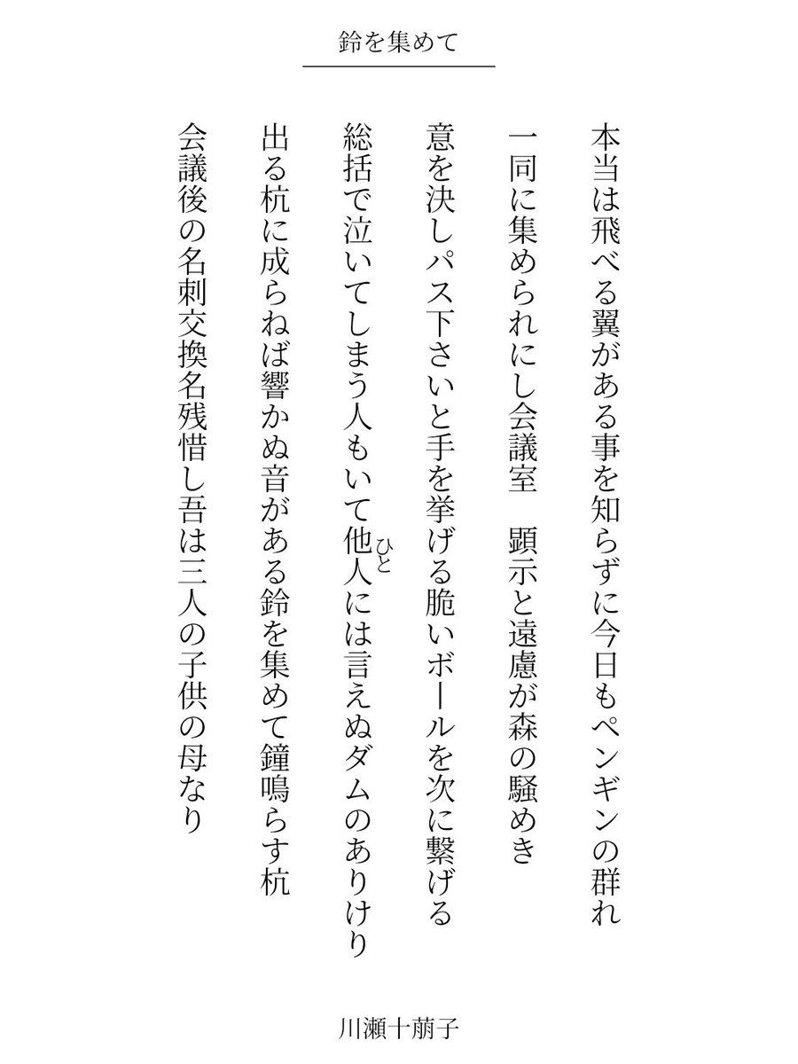６首連作「鈴を集めて」

本当は飛べる翼がある事を知らずに今日もペンギンの群れ

出る杭に成らねば響かぬ音がある鈴を集めて鐘鳴らす杭

会議後の名刺交換名残惜し吾は三人の子供の母なり / 川瀬十萠子

#短歌 #tanka #短歌アプリ57577