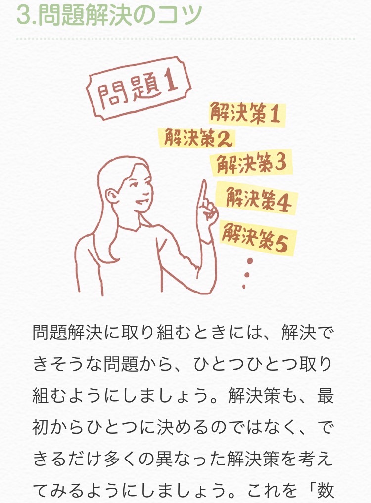 問題解決に取り組むときには、解決できそうな問題から、ひとつひとつ取り組んでみましょう。

解決策も、最初からひとつに決めるのではなく、できるだけ多くの異なった解決策を考えてみましょう。
役に立つかどうかの判断は後回しにします。

kokoro.mhlw.go.jp/e_cba/