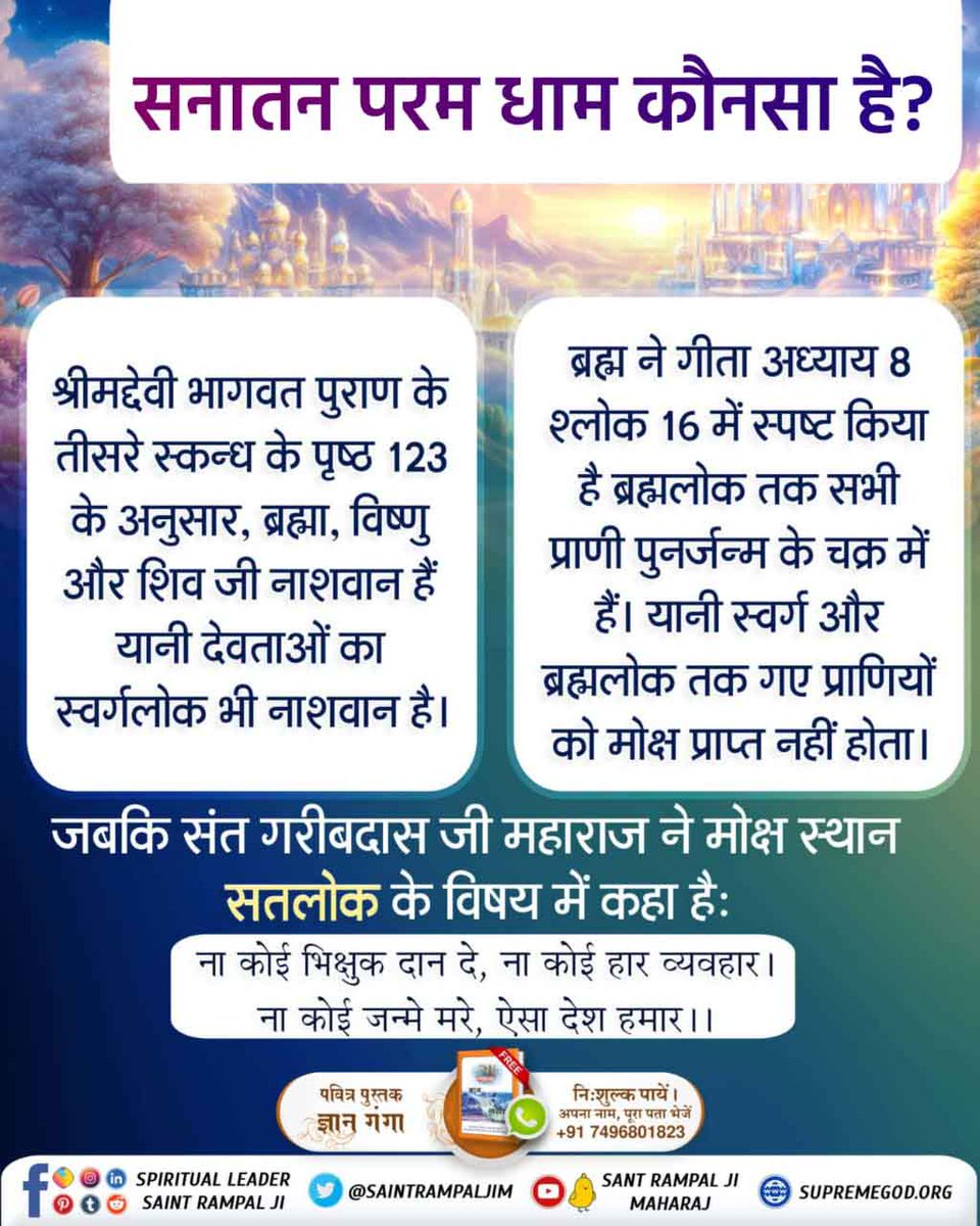 #सनातन_परम_धाम_कहां_है

गीता ज्ञान दाता ने गीता अध्याय 8 श्लोक 16 में कहा है कि ब्रह्मलोक तक सभी लोक और उनमें गए हुए प्राणी पुनरावृत्ति यानी जन्म-मृत्यु के चक्र में हैं। अर्थात ब्रह्मलोक और स्वर्गलोक तक गए प्राणियों का मोक्ष नहीं होता।

Satlok The Eternal Place