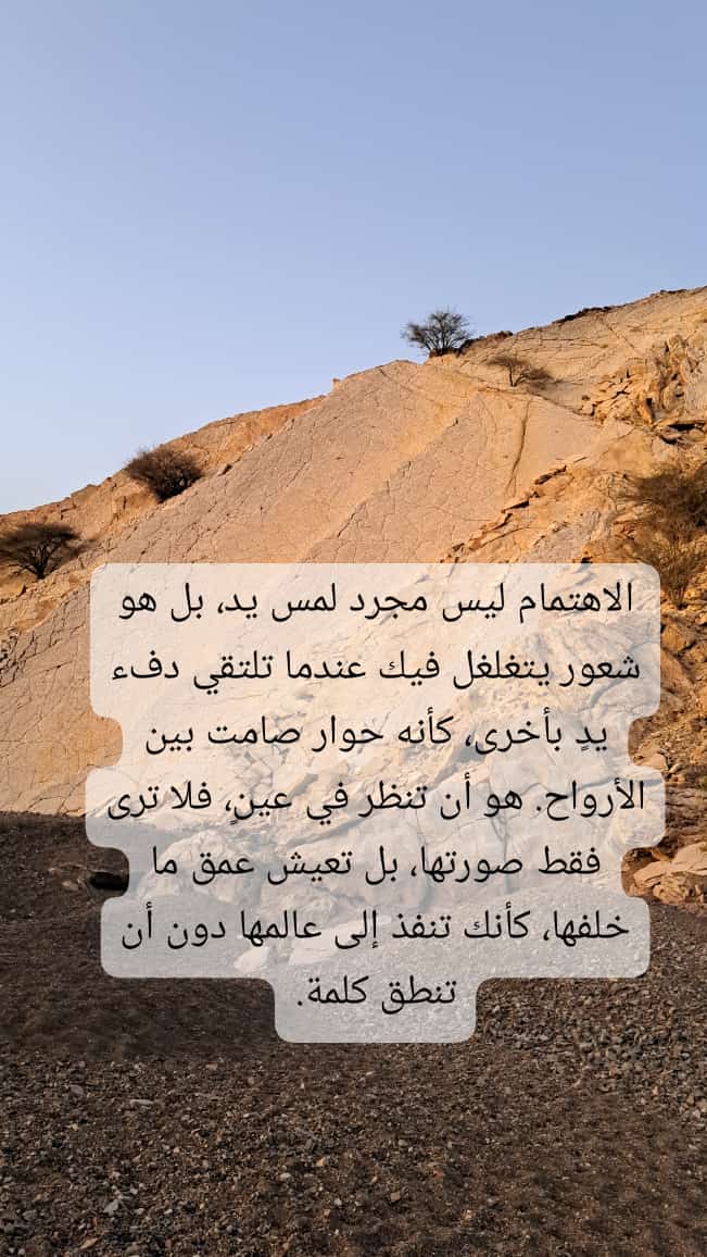 الاهتمام ليس مجرد لمس يد، بل هو شعور يتغلغل فيك عندما تلتقي دفء يدٍ بأخرى، كأنه حوار صامت بين الأرواح. هو أن تنظر في عينٍ، فلا ترى فقط صورتها، بل تعيش عمق ما خلفها، كأنك تنفذ إلى عالمها دون أن تنطق كلمة.