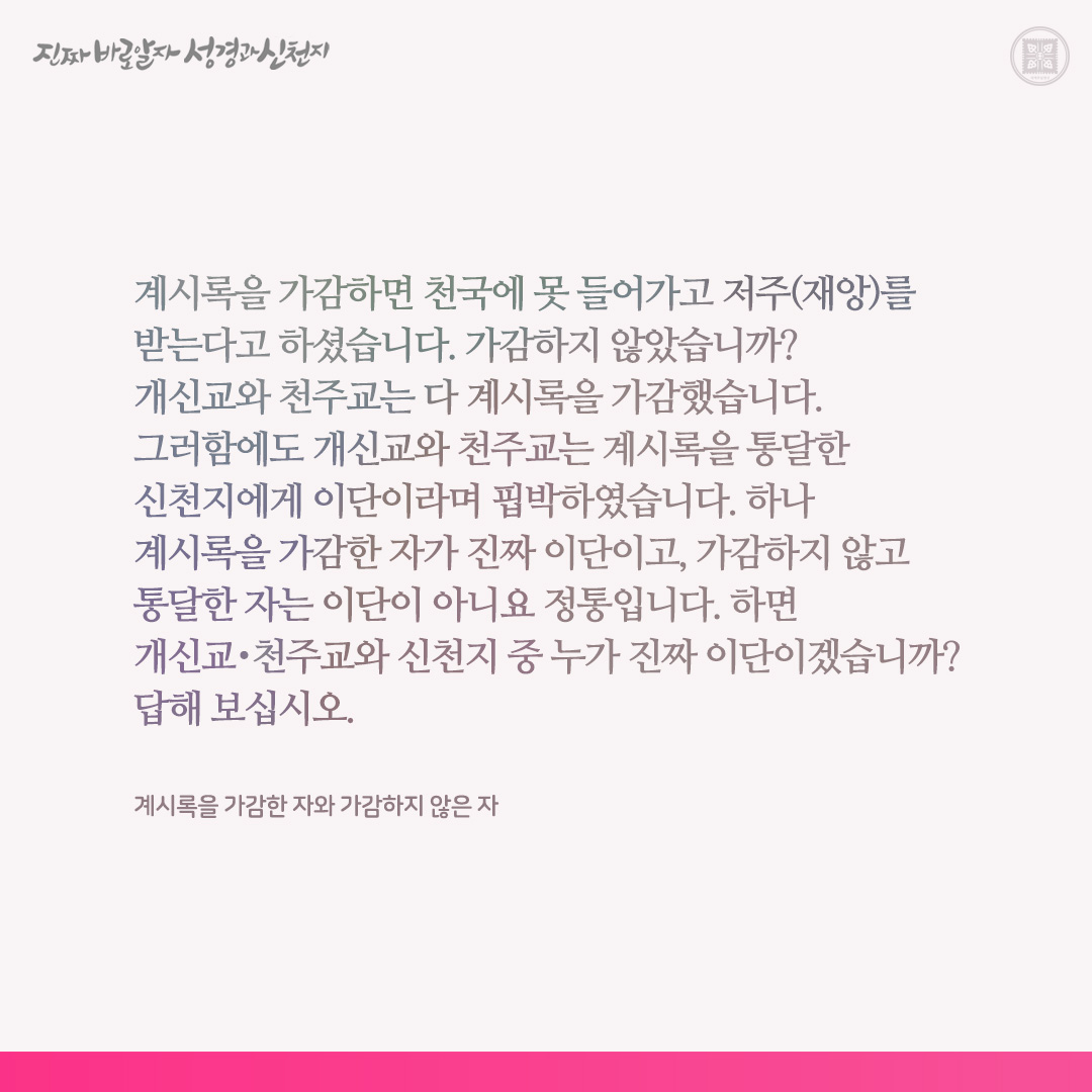 계시록을 가감한 자와 가감하지 않은 자

계시록을 가감하면 천국에 못 들어가고 저주(재앙)를 받는다고 하셨습니다. 가감하지 않았습니까? 개신교와 천주교는 다 계시록을 가감했습니다. 그러함에도 개신교와 천주교는 계시록을 통달한 신천지에게 이단이라며 핍박하였습니다. 하나 계시록을 가감한