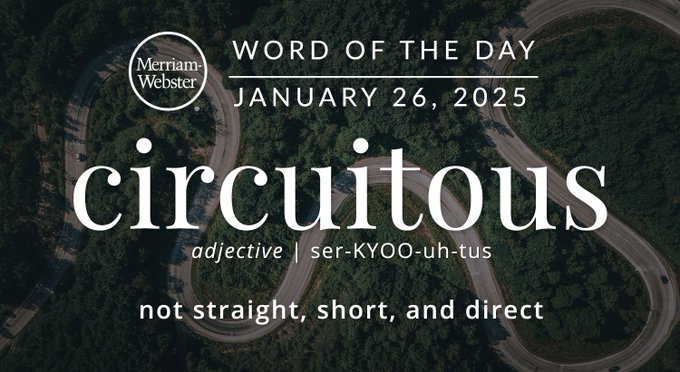Merriam-Webster Word of the Day January 26, 2025 'circuitous' adjective | ser-KYOO-uh-tus "not straight, short, and direct" Background Image: a curvy road