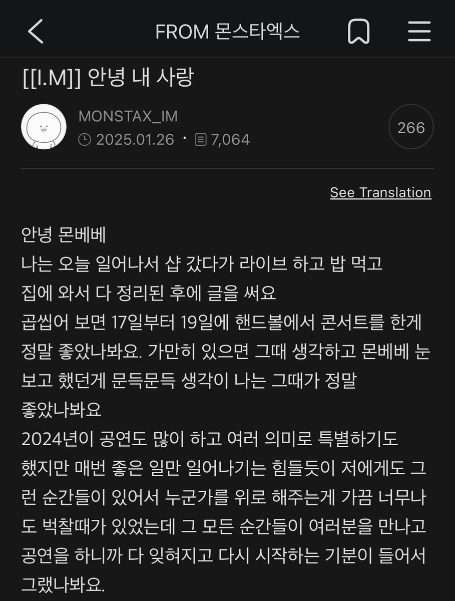 boredMONBEBE's tweet photo. [250126] I.M 🐈‍⬛ at FROM MONSTA X

Title: Hello, My Love

Hello, Monbebe.

I woke up, went to the shop, did a live, had a meal, and now, after tidying up at home, I’m writing to you.

Looking back, the Handball concerts from the 17th to the 19th were truly something special. When I sit quietly, memories of meeting your eyes resurface—those moments must’ve been unforgettable.

2024 was packed with concerts and meaningful in so many ways, but…

Just as not every day can be perfect, I’ve had moments too—moments where even offering comfort felt heavier than I could bear.

But meeting you, being on stage with you, made all those moments fade away—like hitting a reset button on my heart.

With time, the weight and meaning of the people around me—those I hold dear—seem to deepen endlessly.

2025 marks MONSTA X’s 10th anniversary. We’re preparing so much, and just imagining how happy Monbebes will be already makes me excited.

Monbebes, you’re such a precious presence in my life. I hope that the love I give is only a fraction of the happiness that fills your every moment.

Let’s smile often and choose happiness together.

I’m so grateful, and I love you so much.

(🥹🥹 Again, happiest birthday to you. May all blessings be yours💜💜)