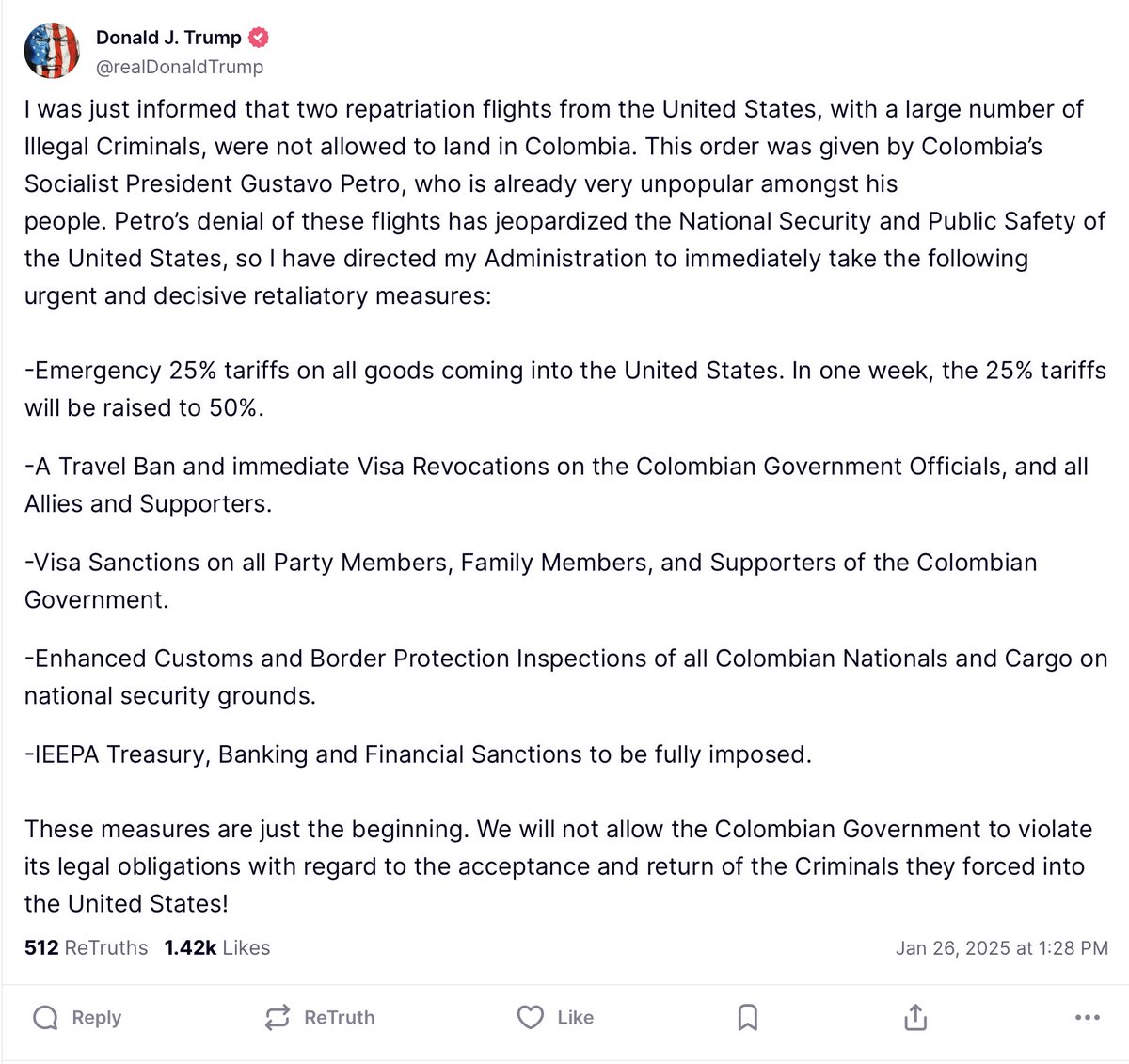 UHN_Plus's tweet photo. 🇺🇸🇨🇴 | URGENTE

El presidente Donald Trump acaba de anunciar medidas inmediatas contra Colombia tras la negativa del presidente Gustavo Petro a aceptar vuelos con deportados, calificando esta acción como una amenaza a la seguridad nacional de Estados Unidos. 

Las sanciones incluyen:
• Imposición de aranceles de emergencia del 25% a todas las importaciones colombianas, incrementando al 50% en una semana.
• Prohibición de viajes y revocación inmediata de visas para funcionarios del gobierno colombiano, así como para sus aliados y simpatizantes.
• Sanciones de visa para todos los miembros del partido, familiares y seguidores del gobierno colombiano.
• Inspecciones reforzadas por parte de Aduanas y Protección Fronteriza a todos los nacionales y cargamentos colombianos por motivos de seguridad nacional.
• Aplicación completa de sanciones financieras y bancarias bajo la Ley de Poderes Económicos de Emergencia Internacional (IEEPA).

Trump enfatizó que estas medidas son solo el comienzo y que no permitirá que el gobierno colombiano incumpla sus obligaciones legales respecto a la aceptación y retorno de criminales enviados a Estados Unidos.
