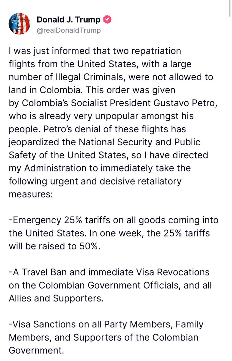 AlertaNews24's tweet photo. 🇺🇸🇨🇴 | URGENTE: Presidente Trump sobre Colombia: "Me acaban de informar que no se ha permitido que dos vuelos de repatriación de los Estados Unidos, con un gran número de delincuentes ilegales, aterricen en Colombia. Esta orden fue dada por el presidente socialista de Colombia, Gustavo Petro, que ya es muy impopular entre su pueblo. 

La negación de Petro de estos vuelos ha puesto en peligro la seguridad nacional y pública de los Estados Unidos, por lo que he ordenado a mi administración que tome de inmediato las siguientes medidas de represalia urgentes y decisivas:

- Aranceles de emergencia del 25% sobre todos los productos que ingresan a los Estados Unidos. En una semana, los aranceles del 25% se elevarán al 50%.

- Prohibición de viajes y revocación inmediata de visas para los funcionarios del gobierno colombiano y todos los aliados y partidarios.

- Sanciones de visas para todos los miembros del partido, familiares y partidarios del gobierno colombiano.

-Mejora de la protección aduanera y fronteriza.

-Inspecciones de todos los cargamentos colombianos por razones de seguridad nacional.

-Imposición total de sanciones bancarias, financieras y del Tesoro de la IEEPA.

Estas medidas son solo el comienzo. ¡No permitiremos que el Gobierno colombiano viole sus obligaciones legales con respecto a la aceptación y el retorno de los criminales que forzaron a ingresar a los Estados Unidos!"