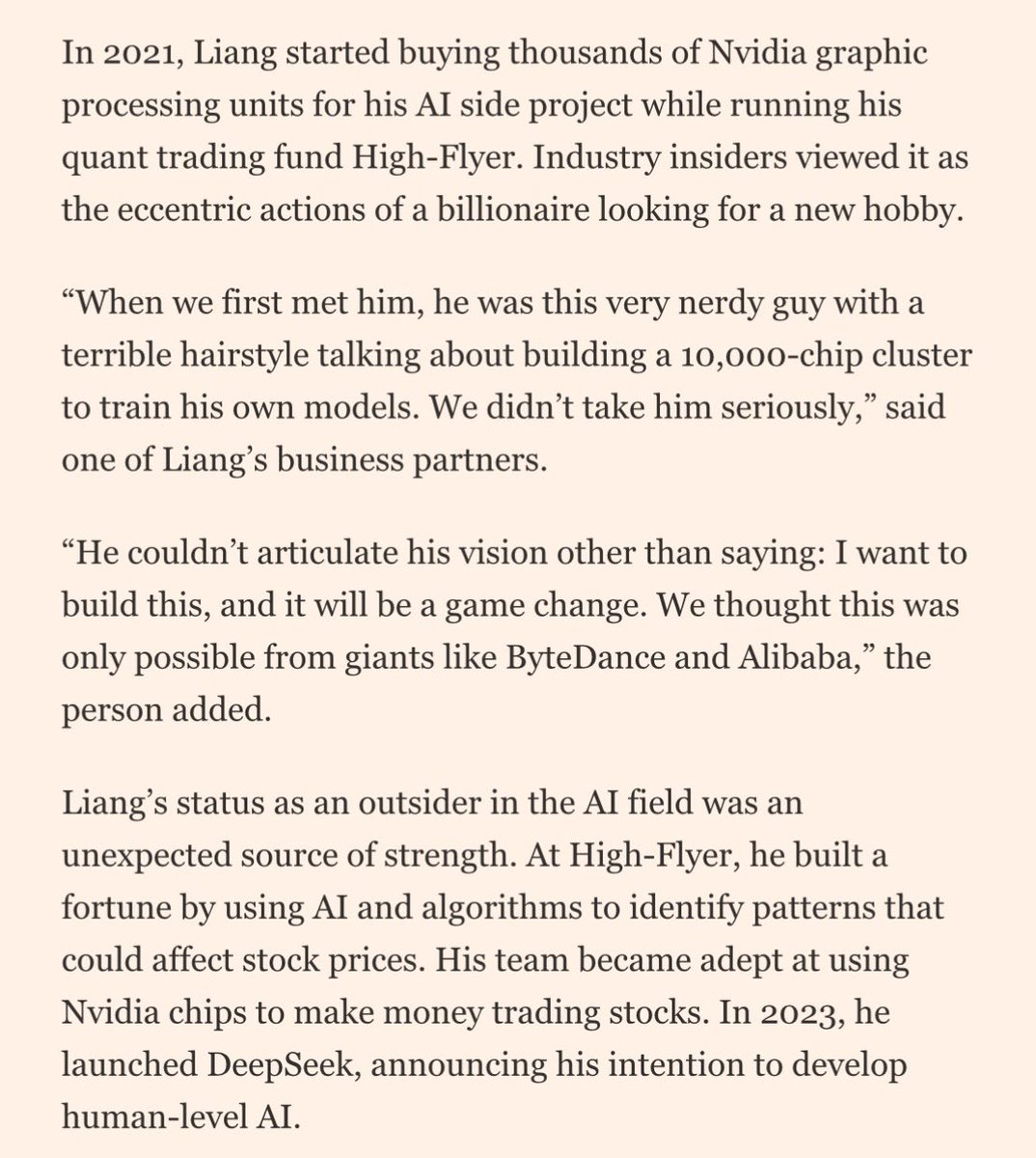 DeepSeek founder Liang Wenfeng:

>> Studies machine vision at Zhejiang University

>> At 30 in 2015, launches High-Flyer quant hedge fund

>> Makes a fortune (now $8B AUM)

>> Wants to build “human” level AI as side hustle and pitches partners but they initially sceptical 

>>