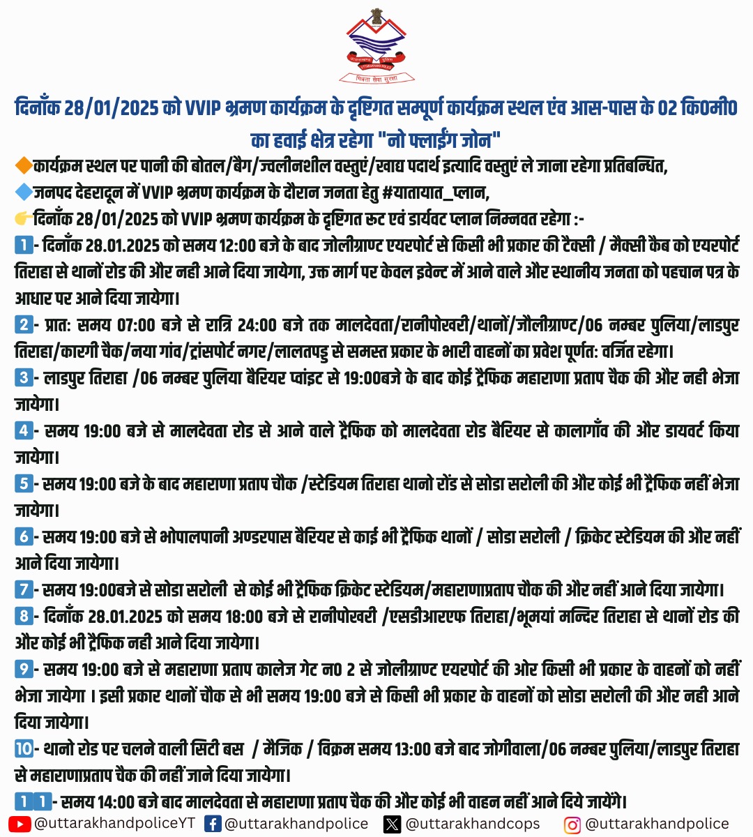 - दिनाँक 28 जनवरी, 2025 मंगलवार को देहरादून में VVIP भ्रमण कार्यक्रम के दृष्टिगत यातायात परिवर्तित रहेगा।
- कार्यक्रम स्थल की 02 कि0मी0 की परिधि में रहेगा नो फ्लाईंग जोन
- कार्यक्रम स्थल पर पानी की बोतल/बैग/ज्वलीनशील वस्तुएं/खाद्य पदार्थ इत्यादि वस्तुएं ले जाना रहेगा प्रतिबन्धित
