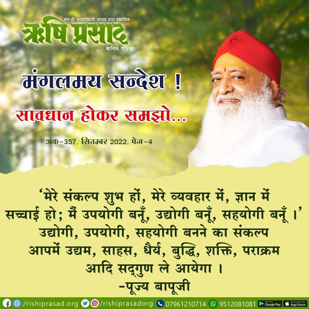 मंगलमय सन्देश ! 
सावधान होकर समझो .. 
‘मेरे संकल्प शुभ हों, मेरे व्यवहार में, ज्ञान में सच्चाई हो; मैं उपयोगी बनूँ, उद्योगी बनूँ, सहयोगी बनूँ ।’  
उद्योगी, उपयोगी, सहयोगी बनने का संकल्प आपमें उद्यम, साहस, धैर्य, बुद्धि, शक्ति, पराक्रम आदि सद्‍गुण ले आयेगा । -पूज्य बापूजी 
सितम्बर