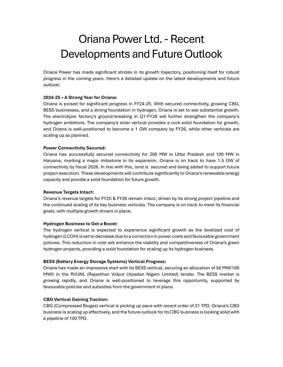 nileshkurhade's tweet photo. 📌 Oriana Power Ltd informed the exchange about its significant progress across multiple verticals,  securing 200 MW connectivity in Uttar Pradesh and 100 MW in Haryana, and a 50 MW/100 MWh BESS allocation in Rajasthan. The company is on track to achieve 1.5 GW connectivity by FY26 and has secured a 21 TPD CBG order, with a pipeline of 100 TPD. #SME #ORIANA 🚀🔋

Key Highlights:

- 🌞 Strong Year for FY24-25: Oriana Power Ltd anticipates significant growth with secured connectivity, expansion in key verticals like CBG, BESS, and hydrogen, and a strong foundation in solar energy. The company aims to achieve a 1 GW capacity by FY26.  
 
- ⚡ Secured Power Connectivity: Achieved connectivity for 200 MW in Uttar Pradesh and 100 MW in Haryana, targeting 1.5 GW by FY26. Land has been secured to support future project execution.  

- 💰 Revenue Targets: Revenue targets for FY25 & FY26 remain on track, supported by a strong project pipeline and the scaling of key business verticals.  

- 💧 Hydrogen Vertical: The hydrogen business is poised for growth with reduced Levelized Cost of Hydrogen (LCOH) due to lower power costs and supportive government policies. Ground-breaking for the electrolyzer factory is expected in Q1 FY26.  

- 🔋 BESS Progress: Secured 50 MW/100 MWh allocation in RVUNL's tender. BESS vertical benefits from rapid market growth and favorable government policies.  

- 🌱 CBG Vertical Expansion: Recent order of 21 TPD in CBG with a pipeline of 100 TPD demonstrates steady growth and scaling.  

- 🧪 E-Methanol Project: Feed study for the e-methanol project starts in April 2025, with groundbreaking in FY26 (H2). This marks diversification into innovative e-fuel solutions.  

- 🔒 Insulation from International Policies: Oriana operates independently from international market dependencies, mitigating risks from global policy changes.  

- 👷 Workforce Growth: Increased manpower from 104 in March 2024 to 175 as of now, with plans to reach 325 employees by FY26 to support growing operations.  

- 📜 Strategic MoUs: Signed multiple MoUs with rising states for streamlined business operations, regulatory approvals, and land acquisition. These partnerships will help expedite project execution.  

- 🚀 Future Growth: Oriana is well-positioned for long-term growth across solar, hydrogen, BESS, and CBG verticals, supported by a strong financial foundation and favorable policies.