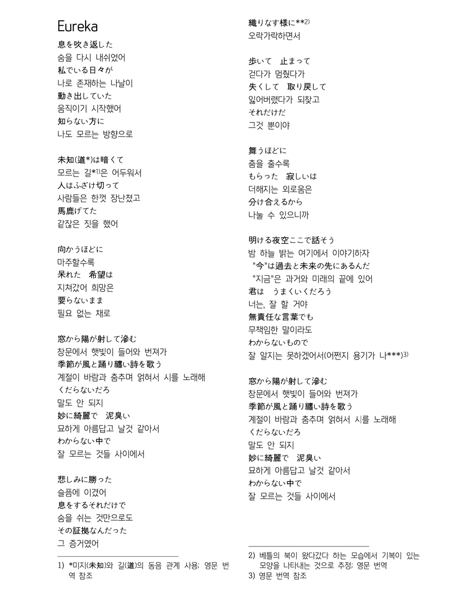 Eureka

息を吹き返した
숨을 다시 내쉬었어
私でいる日々が
나로 존재하는 나날이
動き出していた
움직이기 시작했어
知らない方に
나도 모르는 방향으로
未知(道*)は暗くて
모르는 길*은 어두워서
人はふざけ切って
사람들은 한껏 장난쳤고
馬鹿げてた
같잖은 짓을 했어

친구짱 친구 감사