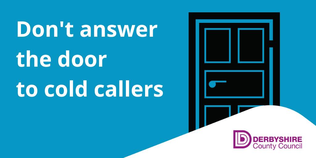 Derbyshire County Council’s trading standards team is reminding residents to beware of cold callers. You don’t have to open the door to anyone you don’t know. If you have any concerns, you can call the Citizens Advice Consumer Helpline on 0808 2231133 or Derbyshire Police on 101.