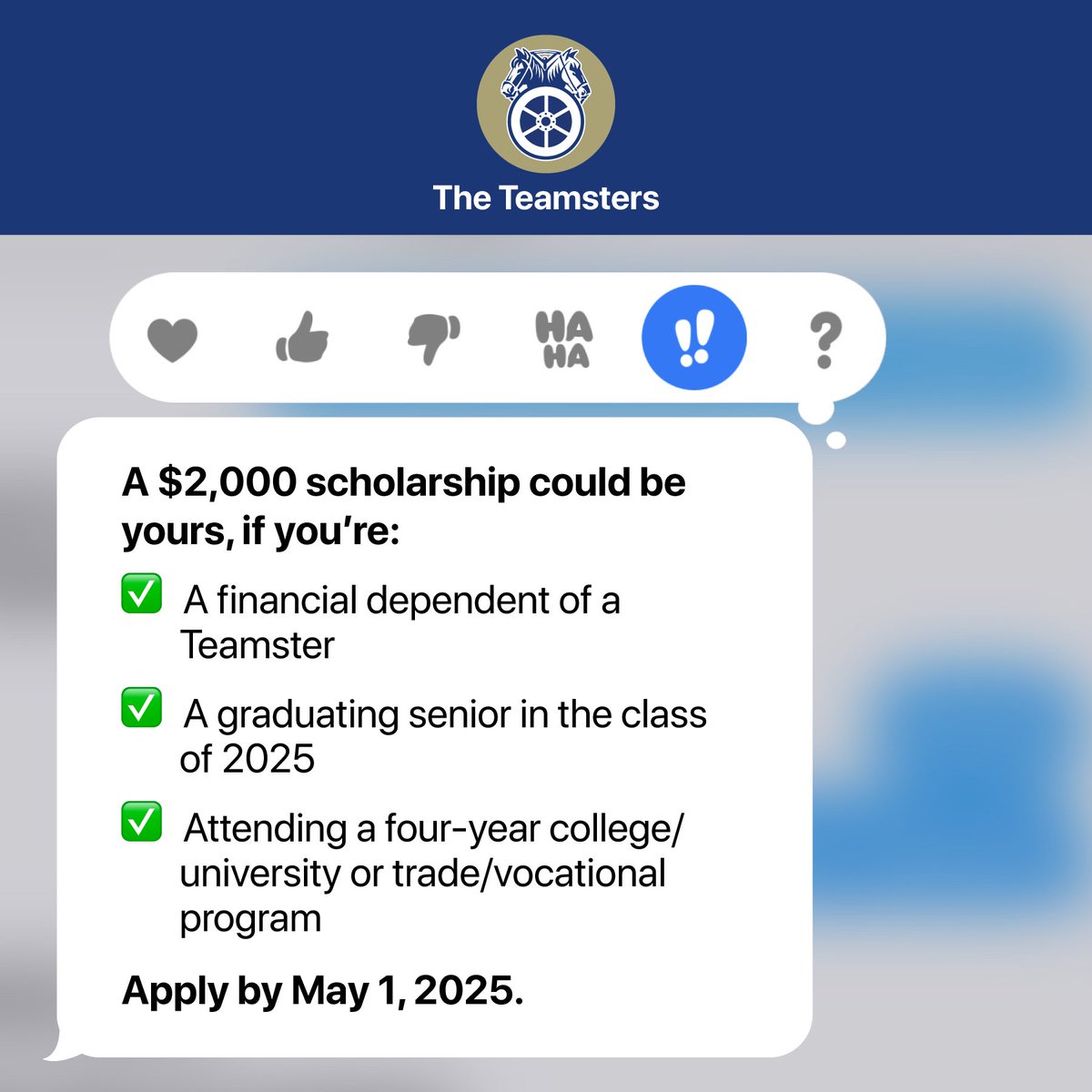 Apply today for the 2025 Teamsters Scholarship Fund!

High school seniors of the Class of 2025 who are the financial dependent of a Teamsters member in good standing are encouraged to apply for the scholarship by May 1, 2025. Scholarships will be available for use towards a