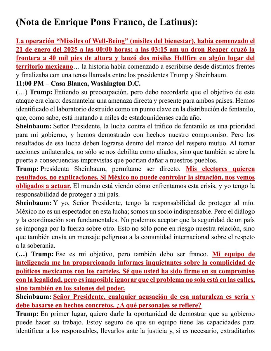 JJDiazMachuca's tweet photo. Basado en hechos reales: los "Misiles del Bienestar"

6:00 AM - Llamada con la presidenta Claudia Sheinbaum, 21 de enero de 2025

García Harfuch respiró hondo antes de marcar el número directo de la presidenta. Claudia Sheinbaum respondió al segundo timbre, su voz clara a pesar de la hora. “Señor secretario, adelante”, dijo, con un tono que mezclaba confianza y expectativa. “Señora presidenta, tenemos un incidente. Hemos confirmado lo esperado. Misiles estadounidenses han destruido un laboratorio en territorio mexicano." La presidenta Sheinbaum, conocida por su templanza, escuchó en silencio mientras procesaba la noticia.  Hubo un momento de silencio antes de que la presidenta respondiera. “¿Están seguros de que no hubo bajas civiles?”, “Completamente seguros, presidenta. Ya hice un sobrevuelo y estamos revisando los informes con detalle. Este ataque es preciso, pero es también una intervención directa en nuestro territorio. Recomiendo actuar con mesura” 
"Convoca al Consejo Nacional de Seguridad. Esto no puede quedar así. Gracias, secretario. Confío en su criterio”, señaló la presidenta.

La operación “Missiles of Well-Being” (Misiles del Bienestar), había comenzado el 21 de enero del 2025 a las 00:00 horas; a las 03:15 am un dron Reaper cruzó la frontera a 40 mil pies de altura y lanzó dos misiles Hellfire en algún lugar del territorio mexicano… la historia había comenzado a escribirse desde distintos frentes.

3:40 AM - Zona Militar en algún lugar de México, 21 de enero de 2025

El teléfono sonó con una urgencia que rompió el pesado silencio de la madrugada. Omar García Harfuch, secretario de Seguridad y Protección Ciudadana, lo contestó de inmediato, con esa mezcla de cansancio y alerta propia de quien lleva semanas durmiendo a medias. La voz del comandante de la zona militar resonó al otro lado, cargada de preocupación. “Señor secretario, hemos detectado un impacto inusual en un área de alto interés. Los primeros indicios sugieren... misiles”
La palabra "misiles" parecía flotar en el aire. García Harfuch, conocido por su temple, sintió por primera vez un atisbo de incredulidad. El comandante continuó con detalles rápidos: coordenadas exactas, un laboratorio clandestino reducido a cenizas y, sorprendentemente, ninguna baja civil reportada.

✍🏻 @enrique_pons 

@Mr_Civico 

https://t.co/e1k1jGBucb