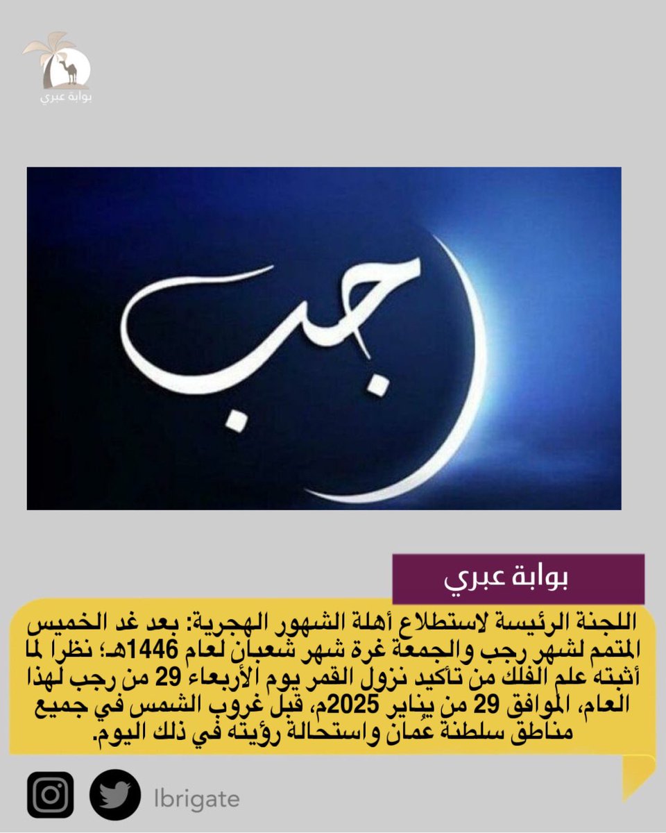 اللجنة الرئيسة لاستطلاع أهلة الشهور الهجرية: بعد غد الخميس  المتمم لشهر رجب والجمعة غرة شهر شعبان لعام 1446هـ؛ نظرا لما أثبته علم الفلك من تأكيد نزول القمر يوم الأربعاء 29 رجب لهذا العام الموافق 29 يناير 2025م، قبل غروب الشمس في جميع مناطق سلطنة عُمان واستحالة رؤيته في ذلك اليوم.