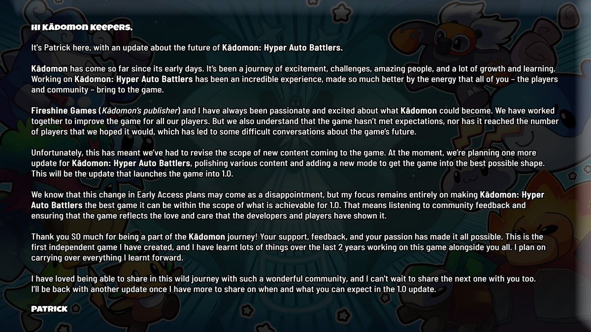 Hi Kādomon Keepers,

A message from our developer, Patrick, about the future of Kādomon: Hyper Auto Battlers.

It’s been an incredible journey, and we’re so grateful for your support. Read the full update below. 💙