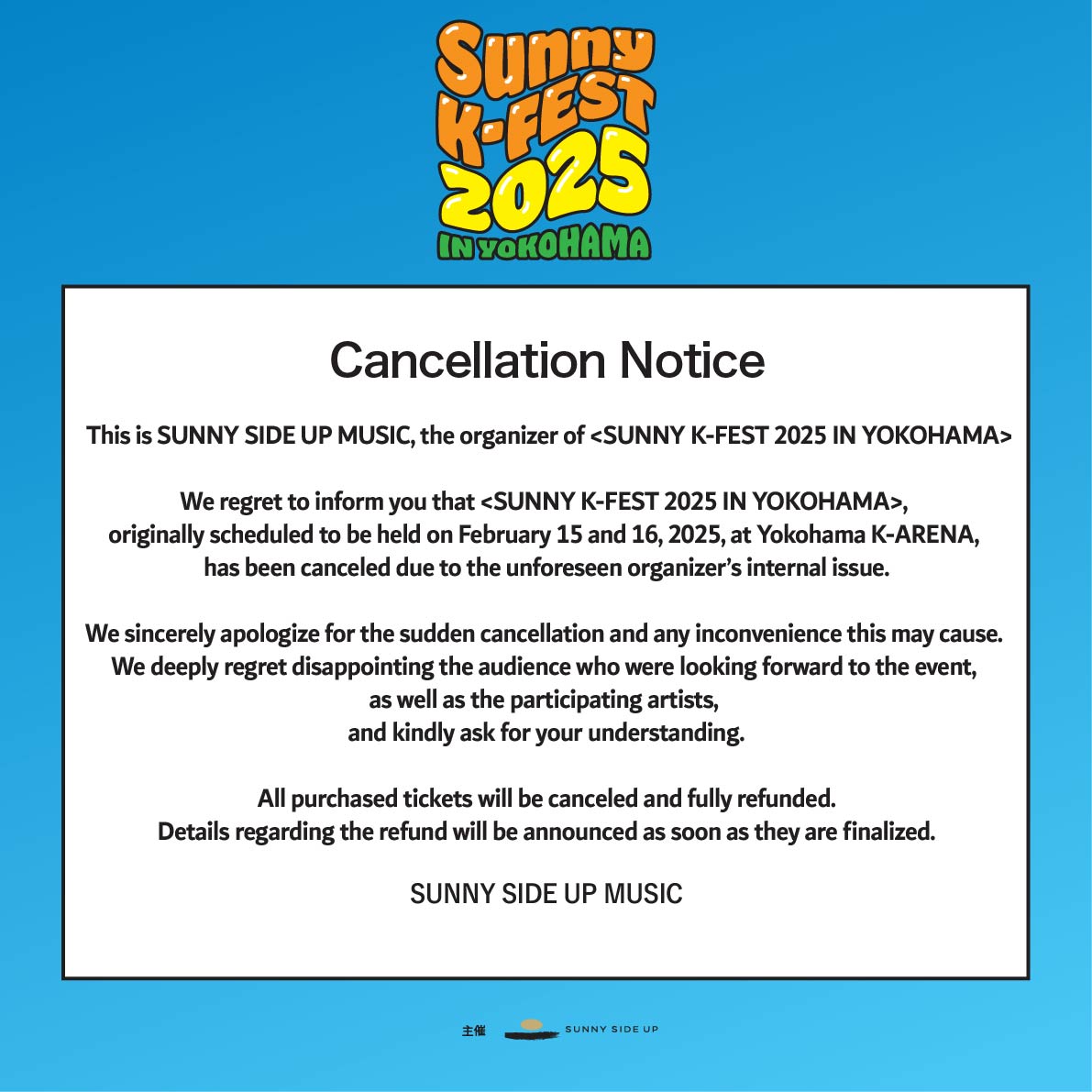 ”SUNNY K-FEST 2025 IN YOKOHAMA”公演中止のお知らせ
 
2025年2月15日、16日にK-arena Yokohamaで開催を予定しておりました”SUNNY K-FEST 2025 IN YOKOHAMA”を主催の都合により誠に勝手ながら中止とさせていただくこととなりました。