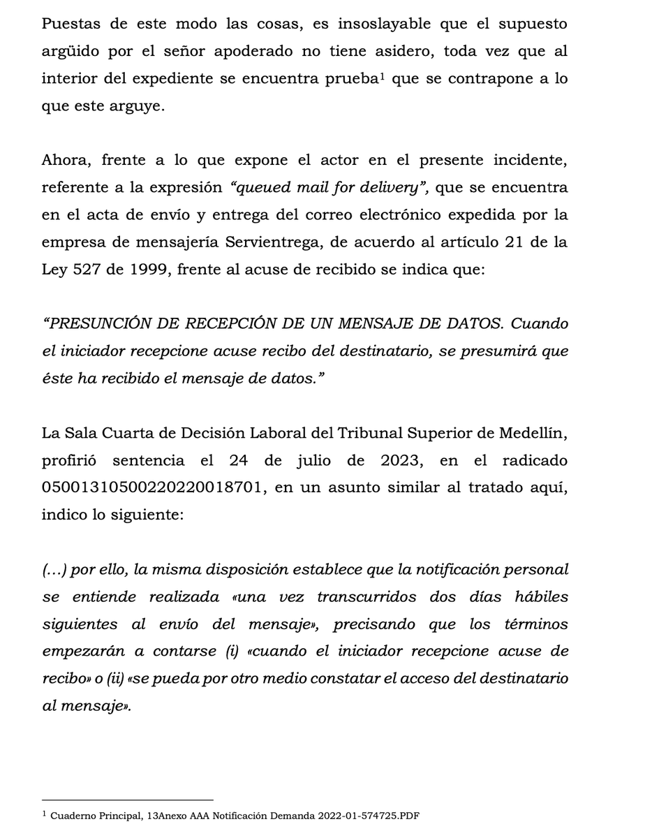 jairoparrac's tweet photo. NOTIFICACIÓN. CORREO ELECTRONICO CERTIFICADO. CARGA DE LA PRUEBA PARA DESVIRTUAR EL ACUSE DE RECIBO DEL CORREO CERTIFICADO. ANOTACIÓN “QUEUED MAIL FOR DELIVERY”. TSB: frente a lo manifestado por la parte demandada, respecto de la anotación que se encuentra en la parte final del documento “queued mail for delivery”, lo que según su dicho indicaría que el correo no fue entregado, que el mensaje nunca llegó, la empresa de mensajería Servientrega a solicitud de parte en otro proceso, ha indicado que esta anotación lo que quiere decir es que el mensaje está en cola para su entrega, y que es posible validar la efectiva entrega.

Así las cosas, de acuerdo con el artículo 167 de C. G. del P., que establece; “Incumbe a las partes probar el supuesto de hecho de las normas que consagran el efecto jurídico que ellas persiguen …”, el nulitante fallo en la carga de la prueba para demostrar que el acta de envío y entrega del correo electrónico expedido por la empresa de mensajería Servientrega no era suficiente para acreditar la debida notificación de la demanda, toda vez que se encontraba anotada la expresión “queued mail for delivery”, pero si el correo no se hubiera entregado, el mensaje que aparecería sería delivery failed (error en la entrega).
