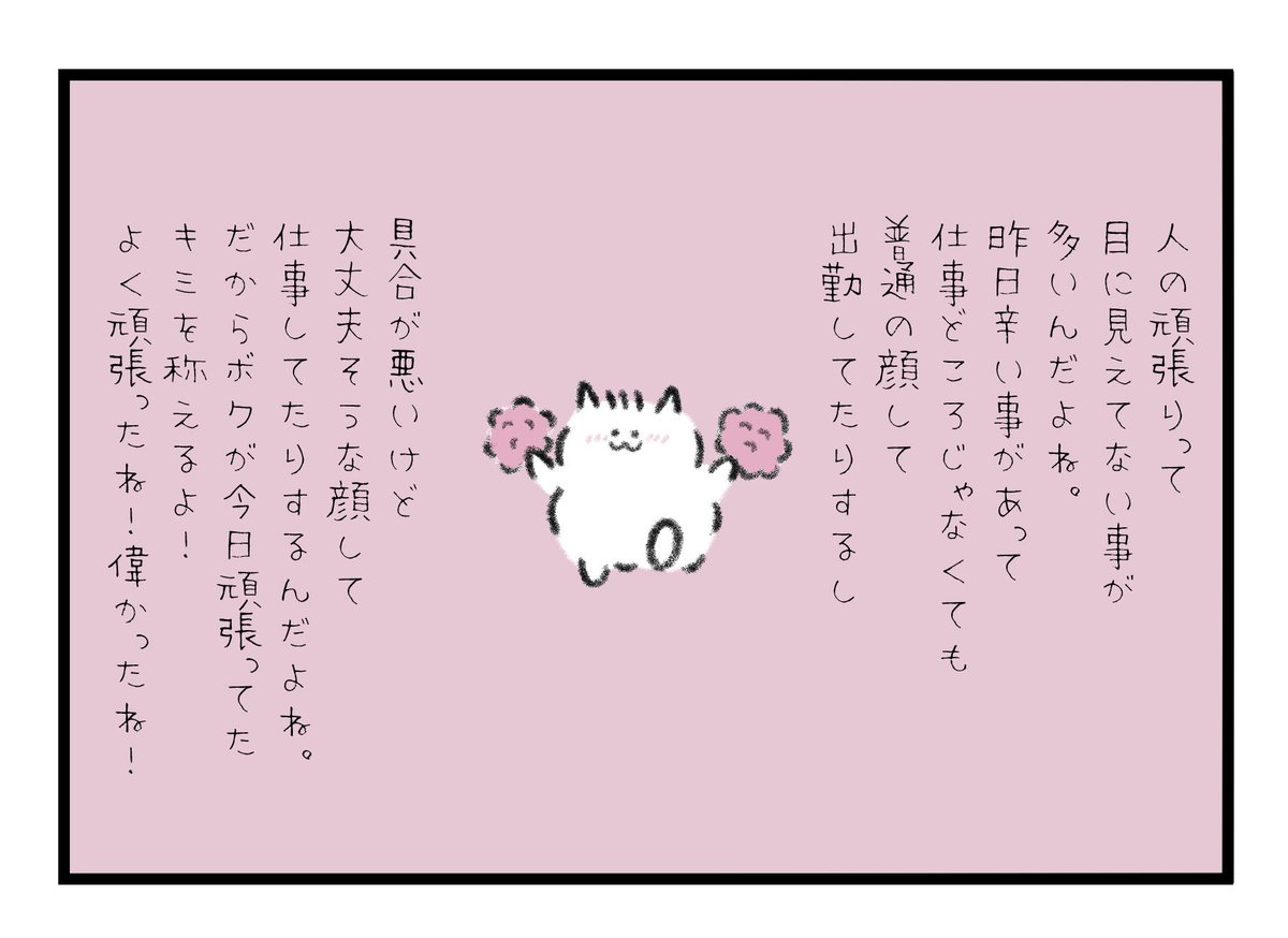 人の頑張りって目に見えてない事が多いんだよね。
昨日辛い事があって仕事どころじゃないのに普通の顔して出勤してたりするし、具合が悪いけど大丈夫そうな顔して仕事してたりするんだよね。
だからボクが今日頑張ってたキミを称えるよ!よく頑張ったね!偉かったね! 