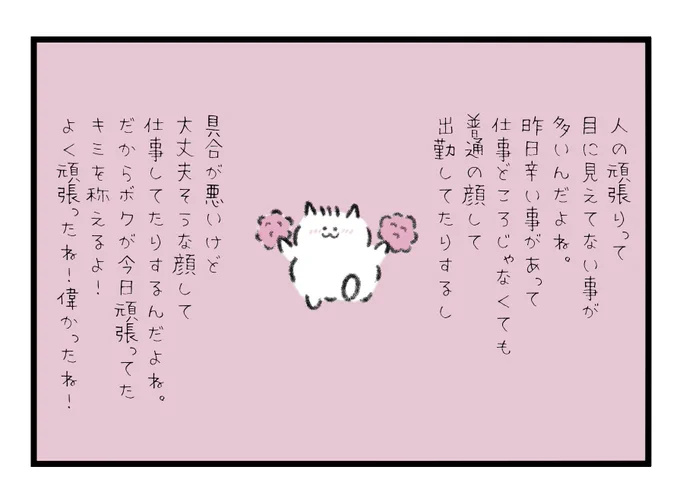 人の頑張りって目に見えてない事が多いんだよね。
昨日辛い事があって仕事どころじゃないのに普通の顔して出勤してたりするし、具合が悪いけど大丈夫そうな顔して仕事してたりするんだよね。
だからボクが今日頑張ってたキミを称えるよ!よく頑張ったね!偉かったね! 