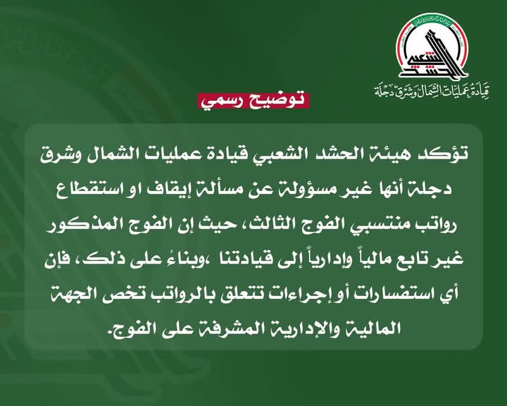توضيح رسمي
تؤكد هيئة الحـ.ـشد الشعبي قيادة عمليات الشمال وشرق دجلة أنها غير مسؤولة عن مسألة إيقاف او استقطاع رواتب منتسبي الفوج الثالث حيث إن الفوج المذكور غير تابع مالياً وإدارياً إلى قيادتنا ،وبناءً على ذلك فإن أي استفسارات أو إجراءات تتعلق بالرواتب تخص الجهة المالية والإدارية