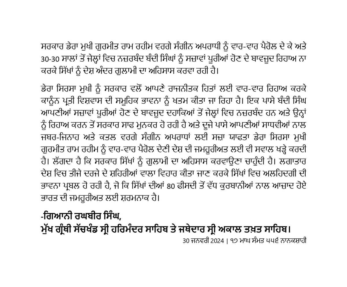ਸਰਕਾਰ ਡੇਰਾ ਮੁਖੀ ਗੁਰਮੀਤ ਰਾਮ ਰਹੀਮ ਵਰਗੇ ਸੰਗੀਨ ਅਪਰਾਧੀ ਨੂੰ ਵਾਰ-ਵਾਰ ਪੈਰੋਲ ਦੇ ਕੇ ਅਤੇ 30-30 ਸਾਲਾਂ ਤੋਂ ਜੇਲ੍ਹਾਂ ਵਿਚ ਨਜ਼ਰਬੰਦ ਬੰਦੀ ਸਿੰਘਾਂ ਨੂੰ ਸਜ਼ਾਵਾਂ ਪੂਰੀਆਂ ਹੋਣ ਦੇ ਬਾਵਜੂਦ ਰਿਹਾਅ ਨਾ ਕਰਕੇ ਸਿੱਖਾਂ ਨੂੰ ਦੇਸ਼ ਅੰਦਰ ਗੁਲਾਮੀ ਦਾ ਅਹਿਸਾਸ ਕਰਵਾ ਰਹੀ ਹੈ।