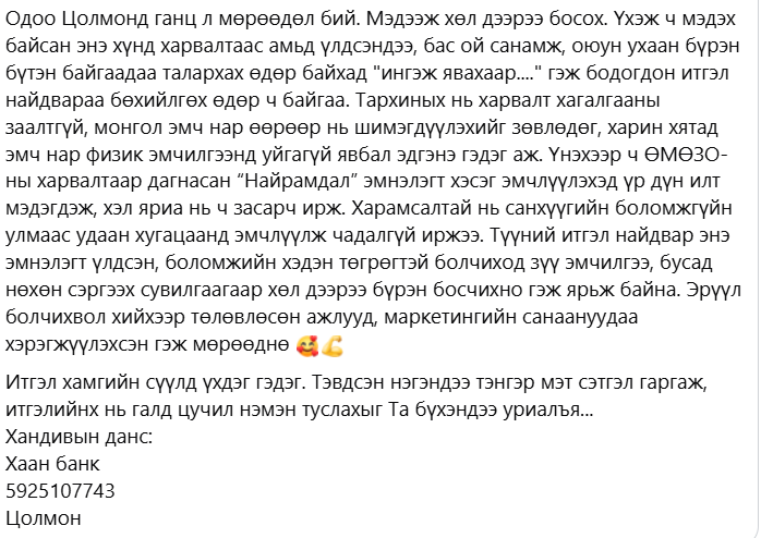 Манай жиргээний Цолмон ах. 4 жилийн өмнө харважээ. Настай ээжтэйгээ 2-уулахнаа байдаг болохоор байрны лизингээс авхуулаад хүнд байдаг бололтой. Боломжтой бол доорх дансаар хэдэн төгрөг хандивлаад өгөөрэй. Боломжгүй бол РТ хийгээд өгөөрэй. Баярлалаа.
Хаан банк
5925107743
Цолмон