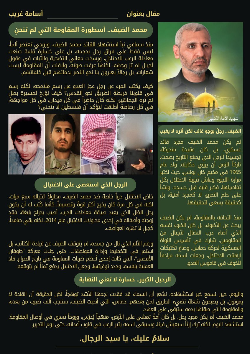 هذا المقال لا يفي البطل حقه، ولكنها كلماتي، عسى أن تلامس شيئًا من عظمته، وتخلّد ولو جزءًا من سيرته.. رجلٌ لم يعرف التراجع، ولم يترك سلاحه، ولم ينحنِ رغم الألم والرصاص والمطاردة. #محمد_الضيف، القائد الذي دوّخ الاحتلال ثلاثين عامًا، ثم ارتقى شهيدًا كما عاش مقاتلًا. سلامٌ على روحه،