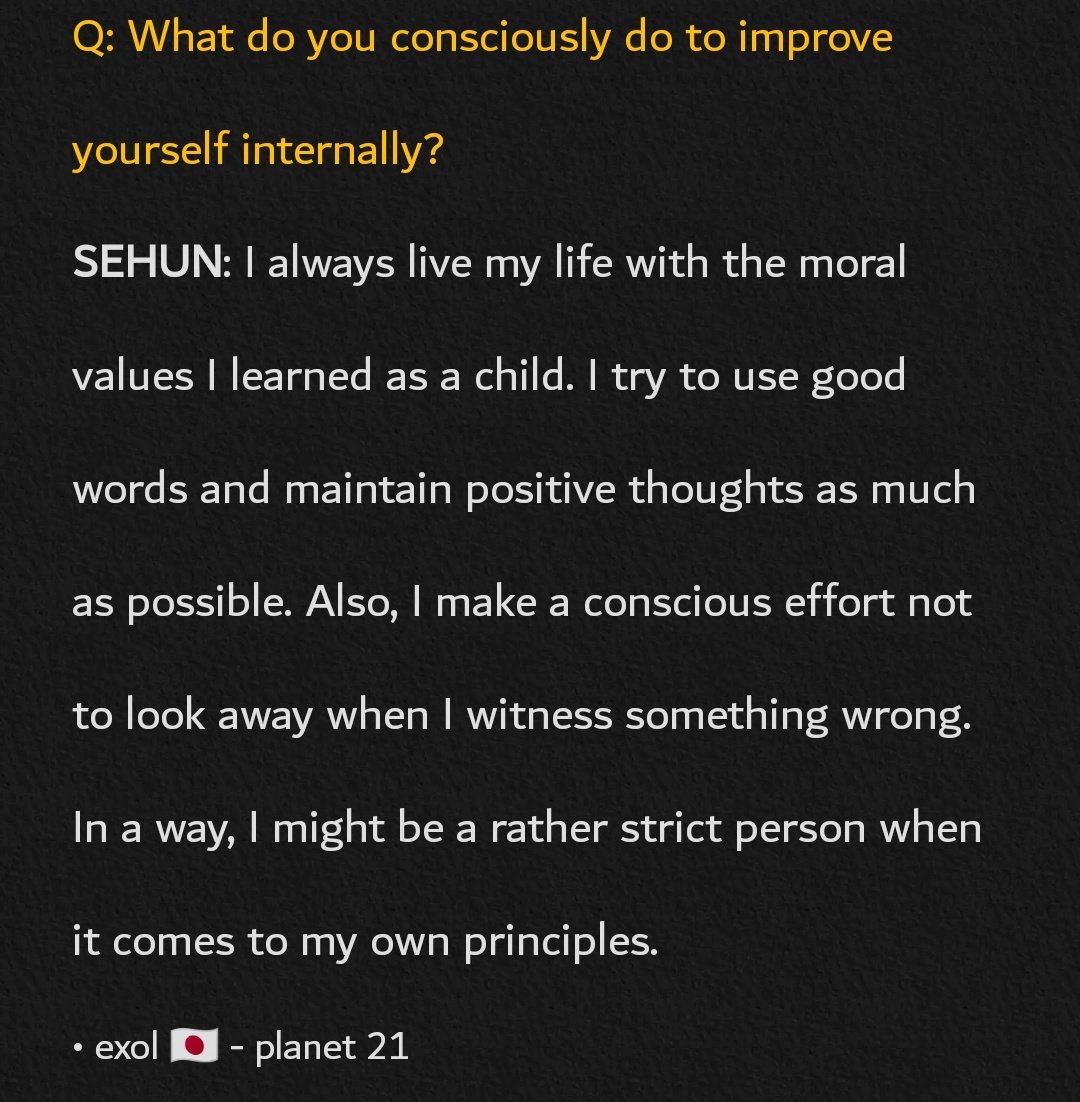 #SEHUN: I always live my life with the moral values I learned as a child. I try to use good words and maintain positive thoughts. Also, I make a conscious effort not to look away when I witness something wrong. I might be a rather strict person when it comes to my own principles