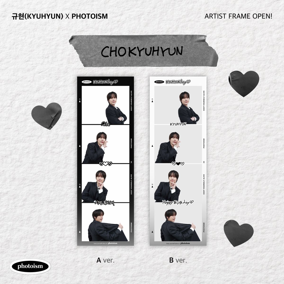 PHOTOISM X 규현
ARTIST FRAME OPEN !

🖤HAPPY KYUHYUN DAY 🖤

규현 생일을 기념하여
아티스트 프레임이 오픈됩니다.

2025년 2월 3일부터 2025년 2월 24일까지
포토이즘 박스와 컬러드 전 지점에서
규현 프레임을 만나보세요

* 해당 프레임은 일반 포토이즘 박스, 컬러드 매장에서만
촬영이