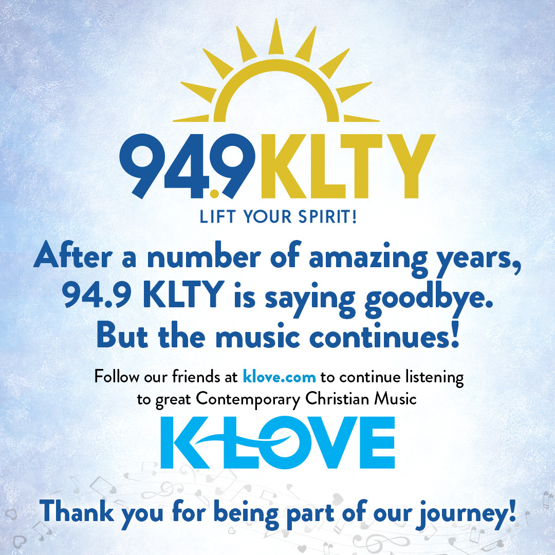 After a number of amazing years, 94.9 KLTY is saying goodbye. But the music continues. Follow our friends at KLove.com to continue listening to great Contemporary Christian Music. And follow us at TheWordFM.com to stay connected to our great Christian...