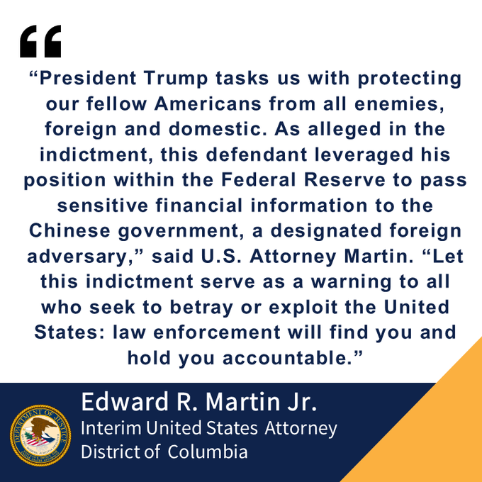 Black quote, “President Trump tasks us with protecting our fellow Americans from all enemies, foreign and domestic. As alleged in the indictment, this defendant leveraged his position within the Federal Reserve to pass sensitive financial information to the Chinese government, a designated foreign adversary,” said U.S. Attorney Martin. “Let this indictment serve as a warning to all who seek to betray or exploit the United States: law enforcement will find you and hold you accountable.”  on white background in navy blue letters. Edward R. Martin Jr. Interim United States  Attorney  
District of  Columbia, on navy blue block at bottom of page. USAO DC DOJ seal in bottom left corner, yellow triangle in bottom left corner.

