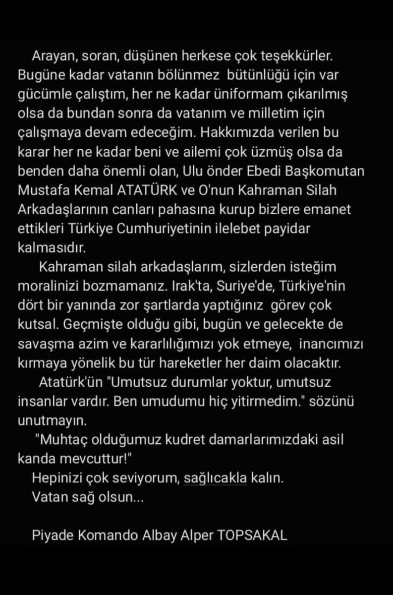 bpthaber's tweet photo. TSK'dan teğmenlerle birlikte ihraç edilen Albay Alper Topsakal:

Üniformam çıkarılmış olsa da, bundan sonra vatanım ve milletim için çalışmaya devam edeceğim.

Benden daha önemli olan, Atatürk ve silah arkadaşlarının canı pahasına kurdukları Türkiye Cumhuriyeti'nin ilelebet payidar kalmasıdır.

Atatürk'ün "Umutsuz durumlar yoktur, umutsuz insanlar vardır" sözünü unutmayın.

Muhtaç olduğunuz kudret, damarlarınızdaki asil kanda mevcuttur.

Vatan sağ olsun.