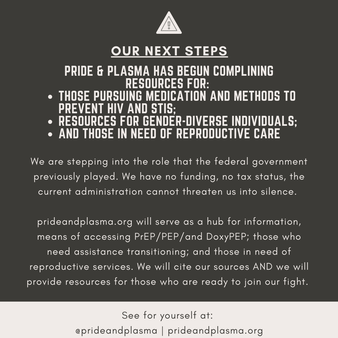 Yesterday multiple federal webpages related to HIV, PrEP, repro rights, &amp; trans resources went dark. Pride &amp; Plasma will be stepping in to serve as a hub for these topic areas to ensure you have the information you need to make decisions about your care and your bodies.